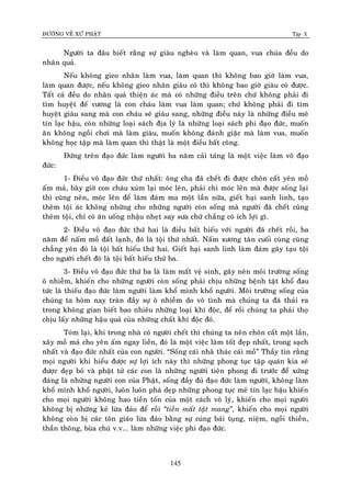 ÑÖÔØNG VEÀ XÖÙ PHAÄT Tập X
145
Ngöôøi ta ñaâu bieát raèng söï giaøu ngheøo vaø laøm quan, vua chuùa ñeàu do
nhaân quaû.
Neáu khoâng gieo nhaân laøm vua, laøm quan thì khoâng bao giôø laøm vua,
laøm quan ñöôïc, neáu khoâng gieo nhaân giaøu coù thì khoâng bao giôø giaøu coù ñöôïc.
Taát caû ñeàu do nhaân quaû thieän aùc maø coù nhöõng ñieàu treân chöù khoâng phaûi ñi
tìm huyeät ñeá vöông laø con chaùu laøm vua laøm quan; chöù khoâng phaûi ñi tìm
huyeät giaøu sang maø con chaùu seõ giaøu sang, nhöõng ñieàu naøy laø nhöõng ñieàu meâ
tín laïc haäu, coøn nhöõng loaïi saùch ñòa lyù laø nhöõng loaïi saùch phi ñaïo ñöùc, muoán
aên khoâng ngoài chôi maø laøm giaøu, muoán khoâng ñaùnh giaëc maø laøm vua, muoán
khoâng hoïc taäp maø laøm quan thì thaät laø moät ñieàu baát coâng.
Ñöùng treân ñaïo ñöùc laøm ngöôøi ba naêm caûi taùng laø moät vieäc laøm voâ ñaïo
ñöùc:
1- Ñieàu voâ ñaïo ñöùc thöù nhaát: oâng cha ñaõ cheát ñi ñöôïc choân caát yeân moà
aám maû, baây giôø con chaùu xuùm laïi moùc leân, phaûi chi moùc leân maø ñöôïc soáng laïi
thì cuõng neân, moùc leân ñeå laøm ñaùm ma moät laàn nöõa, gieát haïi sanh linh, taïo
theâm toäi aùc khoâng nhöõng cho nhöõng ngöôøi coøn soáng maø ngöôøi ñaõ cheát cuõng
theâm toäi, chæ coù aên uoáng nhaäu nheït say söa chöù chaúng coù ích lôïi gì.
2- Ñieàu voâ ñaïo ñöùc thöù hai laø ñieàu baát hieáu vôùi ngöôøi ñaõ cheát roài, ba
naêm ñeå naám moà ñaát laïnh, ñoù laø toäi thöù nhaát. Naám xöông taøn cuoái cuøng cuõng
chaúng yeân ñoù laø toäi baát hieáu thöù hai. Gieát haïi sanh linh laøm ñaùm gaây taïo toäi
cho ngöôøi cheát ñoù laø toäi baát hieáu thöù ba.
3- Ñieàu voâ ñaïo ñöùc thöù ba laø laøm maát veä sinh, gaây neân moâi tröôøng soáng
oâ nhieãm, khieán cho nhöõng ngöôøi coøn soáng phaûi chòu nhöõng beänh taät khoå ñau
töùc laø thieáu ñaïo ñöùc laøm ngöôøi laøm khoå mình khoå ngöôøi. Moâi tröôøng soáng cuûa
chuùng ta hoâm nay traøn ñaày söï oâ nhieãm do voâ tình maø chuùng ta ñaõ thaûi ra
trong khoâng gian bieát bao nhieâu nhöõng loaïi khí ñoäc, ñeå roài chuùng ta phaûi thoï
chòu laáy nhöõng haäu quaû cuûa nhöõng chaát khí ñoäc ñoù.
Toùm laïi, khi trong nhaø coù ngöôøi cheát thì chuùng ta neân choân caát moät laàn,
xaây moà maû cho yeân aám ngay lieàn, ñoù laø moät vieäc laøm toát ñeïp nhaát, trong saïch
nhaát vaø ñaïo ñöùc nhaát cuûa con ngöôøi. “Soáng caùi nhaøø thaùc caùi moà” Thaày tin raèng
moïi ngöôøi khi hieåu ñöôïc söï lôïi ích naøy thì nhöõng phong tuïc taäp quaùn kia seõ
ñöôïc deïp boû vaø phaät töû caùc con laø nhöõng ngöôøi tieân phong ñi tröôùc ñeå xöùng
ñaùng laø nhöõng ngöôøi con cuûa Phaät, soáng ñaày ñuû ñaïo ñöùc laøm ngöôøi, khoâng laøm
khoå mình khoå ngöôøi, luoân luoân phaù deïp nhöõng phong tuïc meâ tín laïc haäu khieán
cho moïi ngöôøi khoâng hao tieàn toán cuûa moät caùch voâ lyù, khieán cho moïi ngöôøi
khoâng bò nhöõng keû löøa ñaûo ñeå roài ‚tieàn maát taät mang‛, khieán cho moïi ngöôøi
khoâng coøn bò caùc toân giaùo löøa ñaûo baèng söï cuùng baùi tuïng, nieäm, ngoài thieàn,
thaàn thoâng, buøa chuù v.v... laøm nhöõng vieäc phi ñaïo ñöùc.
 