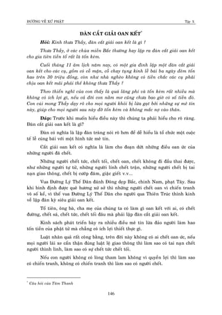 ÑÖÔØNG VEÀ XÖÙ PHAÄT Tập X
146
ÑAØN CAÉT GIAÛI OAN KEÁT*
Hoûi: Kính thöa Thaày, ñaøn caét giaûi oan keát laø gì ?
Thöa Thaày, ôû caùc chuøa mieàn Baéc thöôøng hay laäp ra ñaøn caét giaûi oan keát
cho gia tieân tieàn toå raát laø toán keùm.
Cuoái thaùng 11 aâm lòch naêm nay, coù moät gia ñình laäp moät ñaøn caét giaûi
oan keát cho caùc cuï, goàm coù coã maën, coã chay tuïng kinh leã baùi ba ngaøy ñeâm toán
hao treân 30 trieäu ñoàng, coøn nhö nhaø ngheøo khoâng coù tieàn chaéc caùc cuï phaûi
chòu oan keát maõi phaûi theá khoâng thöa Thaày ?
Theo thieån nghó cuûa con thaáy laø quaù laõng phí vaø toán keùm raát nhieàu maø
khoâng coù ích lôïi gì, neáu caû ñôøi con naèm mô cuõng chöa bao giôø coù soá tieàn ñoù.
Con cuùi mong Thaày daïy roõ cho moïi ngöôøi khoûi bò löøa gaït bôûi nhöõng söï meâ tín
naøy, giuùp cho moïi ngöôøi sau naøy ñôõ toán keùm vaø khoâng maéc nôï vaøo thaân.
Ñaùp: Tröôùc khi muoán hieåu ñieàu naøy thì chuùng ta phaûi hieåu cho roõ raøng.
Ñaøn caét giaûi oan keát laø gì?
Ñaøn coù nghóa laø laäp ñaøn traøng noùi roõ hôn ñeå deã hieåu laø toå chöùc moät cuoäc
teá leã cuùng baùi vôùi moät hình töùc meâ tín.
Caét giaûi oan keát coù nghóa laø laøm cho ñoaïn döùt nhöõng ñieàu oan öùc cuûa
nhöõng ngöôøi ñaõ cheát.
Nhöõng ngöôøi cheát töùc, cheát toái, cheát oan, cheát khoâng ñi ñaàu thai ñöôïc,
nhö nhöõng ngöôøi töï töû, nhöõng ngöôøi lính cheát traän, nhöõng ngöôøi cheát bò tai
naïn giao thoâng, cheát bò cöôùp ñaâm, giaëc gieát v.v...
Vua Ñöôøng Lyù Theá Daân ñaùnh Ñoâng deïp Baéc, chinh Nam, phaït Taây. Sau
khi bình ñònh ñöôïc queâ höông xöù sôû thì nhöõng ngöôøi cheát oan vì chieán tranh
voâ soá keå, vì theá vua Ñöôøng Lyù Theá Daân cho ngöôøi qua Thieân Truùc thænh kinh
veà laäp ñaøn kyø sieâu giaûi oan keát.
Toå tieân, oâng baø, cha meï cuûa chuùng ta coù laøm gì oan keát vôùi ai, coù cheát
ñöôøng, cheát saù, cheát töùc, cheát toái ñaâu maø phaûi laäp ñaøn caét giaûi oan keát.
Kinh saùch phaùt trieån baøy ra nhieàu ñieàu meâ tín löøa ñaûo ngöôøi laøm hao
toán tieàn cuûa phaät töû maø chaúng coù ích lôïi thieát thöïc gì.
Luaät nhaân quaû raát coâng baèng, treân ñôøi naøy khoâng coù ai cheát oan öùc, neáu
moïi ngöôøi laùi xe caån thaän ñuùng luaät leä giao thoâng thì laøm sao coù tai naïn cheát
ngöôøi thình lình, laøm sao coù söï cheát töùc cheát toái.
Neáu con ngöôøi khoâng coù loøng tham lam khoâng vì quyeàn lôïi thì laøm sao
coù chieán tranh, khoâng coù chieán tranh thì laøm sao coù ngöôøi cheát.
*
Caâu hoûi cuûa Taâm Thanh
 