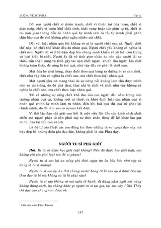 ÑÖÔØNG VEÀ XÖÙ PHAÄT Tập X
147
Bôûi con ngöôøi cheát vì chieán tranh, cheát vì thieân tai hoûa hoaïn, cheát vì
giaëc cöôùp, cheát vì buoàn khoå thaát tình, thaát voïng hoaëc töùc giaän töï töû, cheát vì
tai naïn giao thoâng ñeàu do nhaân quaû töï mình laøm ra roài töï mình phaûi gaùnh
chòu haäu quaû ñoù chöù khoâng phaûi ngaãu nhieân maø cheát.
Ñoái vôùi luaät nhaân quaû thì khoâng coù ai laø ngöôøi cheát oan caû. Ngöôøi cheát
theá naøy, keû cheát theá khaùc ñeàu do nhaân quaû. Ngöôøi cheát yeåu khoâng coù nghóa laø
cheát oan. Ngöôøi ñoù voâ yù töù daäm ñaïp leân chuùng sanh khieán voâ soá loaøi coân truøng
vaø loaøi kieán bò cheát. Ngöôøi aáy ñaõ voâ tình gieo nhaân aùc neân gaëp ngöôøi laùi xe
thieáu caån thaän cuõng voâ tình gaây tai naïn cheát ngöôøi, khieán cho ngöôøi kia cheát
khoâng toaøn thaây, ñoù cuõng laø traû quaû, nhö vaäy ñaâu coù phaûi laø cheát oan.
Moät ñöùa beù chôi boùng, chaïy ñuoåi theo quaû boùng ra ñöôøng bò xe caùn cheát,
cheát nhö vaäy ñaâu coù nghóa laø cheát oan, maø cheát theo luaät nhaân quaû.
Moät ngöôøi phuï nöõ mang thai do söï noâng noåi khoâng laøm chuû ñöôïc mình
neân sôï tai tieáng, do ñoù phaù thai, thai nhi bò cheát vaø cheát nhö vaäy khoâng coù
nghóa laø cheát oan, maø cheát theo luaät nhaân quaû.
Taát caû nhöõng söï soáng cheát khoå ñau cuûa con ngöôøi ñeàu naèm trong moâi
tröôøng nhaân quaû caû, khoâng moät ai thoaùt ra khoûi ñònh luaät cuûa nhaân quaû vì
nhaân quaû chính laø mình laøm ra nhaân, ñeán khi haùi quaû thì quaû xöû phaït laïi
chính mình, do ñoù laøm sao coù söï oan keát ñöôïc.
Vì theá laäp ñaøn caét giaûi oan keát laø moät vieäc löøa ñaûo cuûa kinh saùch phaùt
trieån maø ngöôøi phaät töû caàn phaûi suy tö chín chaén ñöøng ñeå keû khaùc löøa gaït
mình, hao taøi toán cuûa voâ ích.
Laø ñeä töû cuûa Phaät caùc con ñöøng tin theo nhöõng taø sö ngoaïi ñaïo naøy maø
haõy deïp boû nhöõng ñieàu phi ñaïo ñöùc, khoâng phaûi laø cuûa Phaät daïy.
NGÖÔØI TU SÓ PHAÙ GIÔÙI*
Hoûi: Ñi tu coù ñöôïc hoïc giôùi luaät khoâng? Neáu ñaõ ñöôïc hoïc giôùi luaät, sao
khoâng giöõ gìn giôùi luaät maø ñeå vi phaïm?
Ngöôøi tu só sao laïi aên uoáng phi thôøi, ngaøy aên ba boán böõa nhö vaäy coù
ñuùng laø tu só khoâng?
Ngöôøi tu só sao laïi aên thòt chuùng sanh? Loøng töø bi cuûa hoï ôû ñaâu? Sao laïi
theo ñaïo töø bi maø khoâng coù töø bi chuùt naøo?
Ngöôøi tu só sao khoâng coù oai nghi teá haïnh, ñi ñöùng naèm ngoâi noùi naêng
khoâng ñuùng caùch, hoï chaúng khaùc gì ngöôøi cö só taïi gia, taïi sao vaäy ? Xin Thaày
chæ daïy cho chuùng con ñöôïc roõ.
*
Caâu hoûi cuûa Taâm Thanh
 