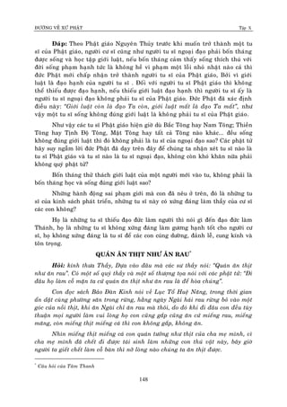 ÑÖÔØNG VEÀ XÖÙ PHAÄT Tập X
148
Ñaùp: Theo Phaät giaùo Nguyeân Thuûy tröôùc khi muoán trôû thaønh moät tu
só cuûa Phaät giaùo, ngöôøi cö só cuõng nhö ngöôøi tu só ngoaïi ñaïo phaûi boán thaùng
ñöôïc soáng vaø hoïc taäp giôùi luaät, neáu boán thaùng caûm thaáy soáng thích thuù vôùi
ñôøi soáng phaïm haïnh töùc laø khoâng heà vi phaïm moät loãi nhoû nhaët naøo caû thì
ñöùc Phaät môùi chaáp nhaän trôû thaønh ngöôøi tu só cuûa Phaät giaùo, Bôûi vì giôùi
luaät laø ñaïo haïnh cuûa ngöôøi tu só . Ñoái vôùi ngöôøi tu só Phaät giaùo thì khoâng
theå thieáu ñöôïc ñaïo haïnh, neáu thieáu giôùi luaät ñaïo haïnh thì ngöôøi tu só aáy laø
ngöôøi tu só ngoaïi ñaïo khoâng phaûi tu só cuûa Phaät giaùo. Ñöùc Phaät ñaõ xaùc ñònh
ñieàu naøy: ‚Giôùi luaät coøn laø ñaïo Ta coøn, giôùi luaät maát laø ñaïo Ta maát‛, nhö
vaäy moät tu só soáng khoâng ñuùng giôùi luaät laø khoâng phaûi tu só cuûa Phaät giaùo.
Nhö vaäy caùc tu só Phaät giaùo hieän giôø duø Baéc Toâng hay Nam Toâng; Thieàn
Toâng hay Tònh Ñoä Toâng, Maät Toâng hay taát caû Toâng naøo khaùc... ñeàu soáng
khoâng ñuùng giôùi luaät thì ñoù khoâng phaûi laø tu só cuûa ngoaïi ñaïo sao? Caùc phaät töû
haõy suy ngaãm lôøi ñöùc Phaät ñaõ daïy treân ñaây ñeå chuùng ta nhaän xeùt tu só naøo laø
tu só Phaät giaùo vaø tu só naøo laø tu só ngoaïi ñaïo, khoâng coøn khoù khaên nöõa phaûi
khoâng quyù phaät töû?
Boán thaùng thöû thaùch giôùi luaät cuûa moät ngöôøi môùi vaøo tu, khoâng phaûi laø
boán thaùng hoïc vaø soáng ñuùng giôùi luaät sao?
Nhöõng haønh ñoäng sai phaïm giôùi maø con ñaõ neâu ôû treân, ñoù laø nhöõng tu
só cuûa kinh saùch phaùt trieån, nhöõng tu só naøy coù xöùng ñaùng laøm thaày cuûa cö só
caùc con khoâng?
Hoï laø nhöõng tu só thieáu ñaïo ñöùc laøm ngöôøi thì noùi gì ñeán ñaïo ñöùc laøm
Thaùnh, hoï laø nhöõng tu só khoâng xöùng ñaùng laøm göông haïnh toát cho ngöôøi cö
só, hoï khoâng xöùng ñaùng laø tu só ñeå caùc con cuùng döôøng, ñaûnh leã, cung kính vaø
toân troïng.
QUAÙN AÊN THÒT NHÖ AÊN RAU*
Hoûi: kính thöa Thaày, Döïa vaøo ñaâu maø caùc sö thaày noùi: ‚Quaùn aên thòt
nhö aên rau‛. Coù moät soá quyù thaày vaø moät soá thöôïng toïa noùi vôùi caùc phaät töû: ‚Ñi
ñaâu hoï laøm coã maën ta cöù quaùn aên thòt nhö aên rau laø ñeå hoøa chuùng‛.
Con ñoïc saùch Baûo Ñaøn Kinh noùi veà Luïc Toå Hueä Naêng, trong thôøi gian
aån daät cuøng phöôøng saên trong röøng, haèng ngaøy Ngaøi haùi rau röøng boû vaøo moät
goùc cuûa noài thòt, khi aên Ngaøi chæ aên rau maø thoâi, do ñoù khi ñi ñaâu con ñeàu tuøy
thuaän moïi ngöôøi laøm vui loøng hoï con cuõng gaép cuõng aên cöù mieáng rau, mieáng
maêng, coøn mieáng thòt mieáng caù thì con khoâng gaép, khoâng aên.
Nhìn mieáng thòt mieáng caù con quaùn töôûng nhö thòt cuûa cha meï mình, vì
cha meï mình ñaõ cheát ñi ñöôïc taùi sinh laøm nhöõng con thuù vaät naøy, baây giôø
ngöôøi ta gieát cheát laøm coã baøn thì nôõ loøng naøo chuùng ta aên thòt ñöôïc.
*
Caâu hoûi cuûa Taâm Thanh
 