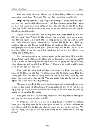 ÑÖÔØNG VEÀ XÖÙ PHAÄT Tập X
149
Coøn hoøa chuùng nhö caùc thaày aên thòt coù ñuùng khoâng? Hay laøm vui loøng
nhö chuùng con laø ñuùng? Kính xin Thaày daïy baûo cho chuùng con ñöôïc roõ.
Ñaùp: Nhöõng ngöôøi tu só naøy loøng töø bi thöông xoùt chuùng sanh khoâng coù
neân taâm coøn tham aên thòt chuùng sanh vì theá döïa vaøo töôûng tri ñeå luaän ra caâu
noùi naøy chöù trong kinh saùch khoâng coù daïy, caâu noùi naøy do caùc Toå sö Nam
Toâng ñaët ra ñeåø thoûa maõn duïc voïng hung aùc aên thòt chuùng sanh nhö quyû La
Saùt chuyeân aên thòt ngöôøi.
Ngöôøi tu theo ñaïo Phaät maø khoâng hieåu boån phaän traùch nhieäm ñaïo
ñöùc laøm ngöôøi laøm Thaùnh thì laáy phaùp gì maø giaùo hoùa chuùng sanh, ngoaøi
ñaïo ñöùc laøm ngöôøi laøm Thaùnh thì coøn phaùp gì maø daïy chuùng sanh tu haønh
giaûi thoaùt. Cho neân ngöôøi ta boû giôùi luaät ñaïo ñöùc laáy Thieàn, Maät, Tònh daïy
ngöôøi tu taäp cho neân khoâng thaønh Phaät giaûi thoaùt maø thaønh nhöõng loaïi vi
truøng truyeàn nhieãm beänh phaù giôùi: ‚quaùn aên thòt nhö aên rau‛ Ñaõ ñi tu maø
coøn theøm thòt caù cho neân quaùn thòt thaønh rau ñeå maø aên laøm nhö caây rau
khoâng coøn ai troàng nöõa.
Laïi theâm duøng mieäng löôõi löøa ñaûo ngöôøi goïi laø hoøa chuùng. Moät tu só hoøa
chuùng ñeå trôû thaønh nhöõng ngöôøi phaøm phu tuïc töû, nhö vaäy ñi tu ñeå laøm gì? Ñi
tu ñeå laøm Thaùnh, laøm Phaät chöù khoâng leõ ñi tu roài laïi gioáng nhö ngöôøi theá tuïc,
gioáng nhö ngöôøi theá tuïc thì ñi tu ñeå laøm gì? Khoâng leõ ñi tu chæ coù chieác aùo caø
sa vaø caùi ñaàu caïo troïc hay sao ?
Phaät phaûi ñoä chuùng sanh ñeå ñöôïc giaûi thoaùt laøm Phaät, coøn quyù thaày
hieän giôø laø Phaät, vì hoøa hôïp vôùi chuùng sanh neân bò chuùng sanh ñoàng hoùa
khoâng giaûi thoaùt maø thaønh chuùng sanh vaø coøn teä hôn nöõa thaønh kyù sinh
truøng, laøm gaùnh naëng cho xaõ hoäi. Vaäy maø khoâng bieát xaáu hoå laïi coøn noùi:
“Quaùn thòt thaønh rau ñeå hoøa hôïp chuùng”.
Ngöôøi tu só ñaïo Phaät laáy göông haïnh ñaïo ñöùc maø giaùo hoùa chuùng sanh,
côù sao laïi tuøy thuaän vôùi chuùng sanh ñeå phaïm giôùi phaù giôùi vaø beû vuïn giôùi thì
laáy göông ñaïo ñöùc ôû ñaâu maø giaùo hoùa nhö chuùng toâi ñaõ noùi ôû treân, hay chæ laáy
nhöõng lôøi hyù luaän löøa ñaûo ngöôøi.
Phaät giaùo suy thoaùi laø do nhöõng tu só voâ ñaïo ñöùc naøy môùi coù nhöõng caâu
noùi: ‚AÊn maën noùi ngay, aên chay noùi doái‛
Vì Phaät giaùo suy ñoài neân môùi coù nhöõng haïng tu só nhö vaäy. Nhöõng
haïng tu só naøy soáng ñöôïc laø do nhöõng phaät töû meâ tín, laïc haäu, thieáu trí tueä
keùm thoâng minh hoï ñaõ döïa vaøo nhau ñeå cung toàn taïi. Vì theá môùi tin: ‚AÊn
maën noùi ngay, aên chay noùi doái hay quaùn töôûng aên thòt thaønh rau ñeå hoøa hôïp
chuùng‛.
 