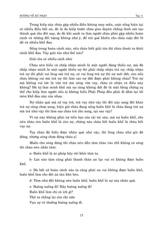 ÑÖÔØNG VEÀ XÖÙ PHAÄT Tập X
15
Trong kieáp naøy chaùu gaëp nhieàu ñieàu khoâng may maén, cuoäc soáng hieän taïi
coù nhieàu ñieàu baát an, ñoù laø do kieáp tröôùc chaùu gieo duyeân chaúng laønh maø taïo
thaønh quaû cho ñôøi nay, do ñoù khi sanh ra laøm ngöôøi chaùu phaûi gaëp nhieàu hoaøn
caûnh vaø nhöõng ñoái töôïng khoâng nhö yù, ñeå traû quaû khieán cho chaùu cuoäc ñôøi lôõ
dôû vaø nhieàu khoå ñau.
Soáng trong hoaøn caûnh naøy, neáu chaùu bieát giaûi toûa thì chaùu thoaùt ra khoûi
caûnh khoå ñau. Vaäy giaûi toûa nhö theá naøo?
Giaûi toûa coù nhieàu caùch nhö:
Chaùu neân hieåu vaø chaáp nhaän mình laø moät ngöôøi ñang thieáu nôï, maø ñaõ
chaáp nhaän mình laø moät ngöôøi thieáu nôï thì phaûi chaáp nhaän traû nôï, chaáp nhaän
traû nôï thì phaûi vui loøng maø traû nôï, coù vui loøng traû nôï thì nôï môùi döùt, coøn neáu
chaùu khoâng vui maø traû nôï thì laøm sao nôï döùt ñöôïc phaûi khoâng chaùu? Traû nôï
maø khoâng vui töùc laø vöøa traû maø cuõng vöøa vay, chaùu coù nhaän ra ñieàu naøy
khoâng? Ñaõ töï laøm mình khoå maø nôï cuõng khoâng döùt ñoù laø moät baèng chöùng cuï
theå cho kieáp laøm ngöôøi neáu ai khoâng hieåu Phaät Phaùp ñeàu phaûi ñi daãm laïi loái
moøn khoå ñau naøy cuûa nhau.
Nôï nhaân quaû maø cöù vay traû, traû vay nhö vaäy thì ñôøi naøy sang ñôøi khaùc
traû nôï cuõng chöa xong, hieän giôø chaùu ñang soáng buoàn khoå laø chaùu ñang traû nôï
maø traû nhö vaäy thì laøm sao chaùu traû cho xong, taïi sao vaäy?
Vì nôï naøy khoâng phaûi nôï tieàn baïc cuûa caûi taøi saûn, maø nôï buoàn khoå, cho
neân chaùu coøn buoàn khoå laø coøn nôï, chöøng naøo chaùu heát buoàn khoå laø chaùu heát
vay nôï.
Tuy chaùu ñaõ hieåu ñöôïc nhaân quaû nhö vaäy, thì loøng chaùu nhö gioù ñaõ
döøng, nhöng soùng chöa döøng chaùu aï!
Muoán cho soùng döøng thì chaùu neân daãn taâm chaùu vaøo choã khoâng coù soùng
thì chaùu neân nhaéc taâm:
a- Buoàn khoå laø aùc phaùp haõy rôøi khoûi taâm ta.
b- Luùc naøo taâm cuõng phaûi thanh thaûn an laïc vui veû khoâng ñöôïc buoàn
khoå.
c- Duø baát cöù hoaøn caûnh naøo ta cuõng phaûi an vui khoâng ñöôïc buoàn khoå,
buoàn khoå laøm cho ñôøi uùa taøn khoâ heùo.
d- Taâm nhö ñaát khoâng neân buoàn khoå, buoàn khoå laø nôï cuûa nhaân quaû.
e- Buoâng xuoáng ñi! Haõy buoâng xuoáng ñi!
Buoàn khoå laøm chi coù ích gì?
Thôû ra chaúng laïi coøn chi nöõa
Vaïn söï voâ thöôøng buoâng xuoáng ñi.
 