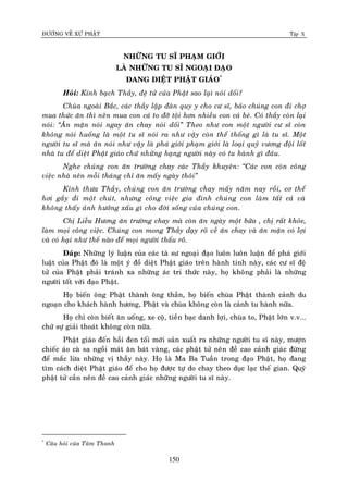 ÑÖÔØNG VEÀ XÖÙ PHAÄT Tập X
150
NHÖÕNG TU SÓ PHAÏM GIÔÙI
LAØ NHÖÕNG TU SÓ NGOAÏI ÑAÏO
ÑANG DIEÄT PHAÄT GIAÙO*
Hoûi: Kính baïch Thaày, ñeä töû cuûa Phaät sao laïi noùi doái?
Chuøa ngoaøi Baéc, caùc thaày laäp ñaøn quy y cho cö só, baûo chuùng con ñi chôï
mua thöùc aên thì neân mua con caù to ñôõ toäi hôn nhieàu con caù beù. Coù thaày coøn laïi
noùi: ‚AÊn maën noùi ngay aên chay noùi doái‛ Theo nhö con moät ngöôøi cö só coøn
khoâng noùi huoáng laø moät tu só noùi ra nhö vaäy coøn theå thoáng gì laø tu só. Moät
ngöôøi tu só maø aên noùi nhö vaäy laø phaù giôùi phaïm giôùi laø loaïi quyû vöông ñoäi loát
nhaø tu ñeå dieät Phaät giaùo chöù nhöõng haïng ngöôøi naøy coù tu haønh gì ñaâu.
Nghe chuùng con aên tröôøng chay caùc Thaày khuyeân: ‚Caùc con coøn coâng
vieäc nhaø neân moãi thaùng chæ aên maáy ngaøy thoâi‛
Kính thöa Thaày, chuùng con aên tröôøng chay maáy naêm nay roài, cô theå
hôi gaày ñi moät chuùt, nhöng coâng vieäc gia ñình chuùng con laøm taát caû vaø
khoâng thaáy aûnh höôûng xaáu gì cho ñôøi soáng cuûa chuùng con.
Chò Lieãu Höông aên tröôøng chay maø coøn aên ngaøy moät böõa , chò raát khoûe,
laøm moïi coâng vieäc. Chuùng con mong Thaày daïy roõ veà aên chay vaø aên maën coù lôïi
vaø coù haïi nhö theá naøo ñeå moïi ngöôøi thaáu roõ.
Ñaùp: Nhöõng lyù luaän cuûa caùc taø sö ngoaïi ñaïo luoân luoân luaän ñeå phaù giôùi
luaät cuûa Phaät ñoù laø moät yù ñoà dieät Phaät giaùo treân haønh tinh naøy, caùc cö só ñeä
töû cuûa Phaät phaûi traùnh xa nhöõng aùc tri thöùc naøy, hoï khoâng phaûi laø nhöõng
ngöôøi toát vôùi ñaïo Phaät.
Hoï bieán oâng Phaät thaønh oâng thaàn, hoï bieán chuøa Phaät thaønh caûnh du
ngoaïn cho khaùch haønh höông, Phaät vaø chuøa khoâng coøn laø caûnh tu haønh nöõa.
Hoï chæ coøn bieát aên uoáng, xe coä, tieàn baïc danh lôïi, chuøa to, Phaät lôùn v.v...
chöù söï giaûi thoaùt khoâng coøn nöõa.
Phaät giaùo ñeán hoài ñen toái môùi saûn xuaát ra nhöõng ngöôøi tu só naøy, möôïn
chieác aùo caø sa ngoài maùt aên baùt vaøng, caùc phaät töû neân ñeà cao caûnh giaùc ñöøng
ñeå maéc löøa nhöõng vò thaày naøy. Hoï laø Ma Ba Tuaàn trong ñaïo Phaät, hoï ñang
tìm caùch dieät Phaät giaùo ñeå cho hoï ñöôïc töï do chay theo duïc laïc theá gian. Quyù
phaät töû caàn neân ñeà cao caûnh giaùc nhöõng ngöôøi tu só naøy.
*
Caâu hoûi cuûa Taâm Thanh
 