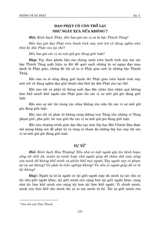 ÑÖÔØNG VEÀ XÖÙ PHAÄT Tập X
151
ÑAÏO PHAÄT COÙ COØN TRÔÛ LAÏI
NHÖ NGAØY XÖA NÖÕA KHOÂNG*
?
Hoûi: Kính baïch Thaày, ñeán bao giôø caùc vò sö laø baäc Thaùnh Taêng?
Ñeán bao giôø ñaïo Phaät treân haønh tinh naøy môùi trôû veà ñuùng nghóa nhö
thôøi kyø ñöùc Phaät coøn taïi theá?
Ñeán bao giôø caùc vò sö môùi giöõ gìn ñuùng giôùi luaät?
Ñaùp: Tuøy theo phöôùc baùo cuûa chuùng sanh treân haønh tinh naøy maø caùc
baäc Thaùnh Taêng xuaát hieän ra ñôøi ñeå queùt saïch nhöõng taø sö ngoaïi ñaïo maïo
danh laø Phaät giaùo, chöøng ñoù taát caû tu só Phaät giaùo môùi laø nhöõng baäc Thaùnh
Taêng.
Khi naøo tu só soáng ñuùng giôùi haïnh thì Phaät giaùo treân haønh tinh naøy
môùi trôû veà ñuùng nghóa ñaïo giaûi thoaùt nhö thôøi kyø ñöùc Phaät coøn taïi theá.
Khi naøo taát caû phaät töû thoâng suoát ñaïo ñöùc nhaân baûn nhaân quaû khoâng
laøm khoå mình khoå ngöôøi cuûa Phaät giaùo thì caùc vò sö môùi giöõ gìn ñuùng giôùi
luaät.
Khi naøo söï meâ tín trong caùc chuøa khoâng coøn nöõa thì caùc vò sö môùi giöõ
gìn ñuùng giôùi luaät.
Khi naøo taát caû phaät töû khoâng cuùng döôøng trai Taêng cho nhöõng vò Taêng
phaïm giôùi, phaù giôùi, beû vuïn giôùi thì caùc vò sö môùi giöõ gìn ñuùng giôùi luaät.
Khi naøo chöông trình giaùo duïc ñaøo taïo taùm lôùp hoïc Baùt Chaùnh Ñaïo ñöôïc
môû mang khaép nôi ñeå phaät töû vaø taêng ni tham döï nhöõng lôùp hoïc naøy thì caùc
vò sö môùi giöõ gìn ñuùng giôùi luaät.
TÖÏ TÖÛ*
Hoûi: Kính baïch Hoøa Thöôïng! Neáu nhö coù moät ngöôøi giaø oám beänh hoaïn
soáng dôû cheát dôû, muoán töï mình hoaëc nhôø ngöôøi giuùp ñôõ chaám döùt cuoäc soáng
cuûa mình ñeå khoâng khoå mình vaø phieàn khoå moïi ngöôøi, Vaäy ngöôøi naøy coù phaïm
toäi töï saùt khoâng? Coù phaûi laø troán nghieäp khoâng? Vaø neáu coù ngöôøi giuùp ñôõ coù bò
toäi khoâng?
Ñaùp†
: Ngöôøi töï töû laø ngöôøi coù toäi gieát ngöôøi maëc duø mình töï saùt vaãn coù
toäi nhö gieát ngöôøi khaùc, toäi gieát mình coøn naëng hôn toäi gieát ngöôøi khaùc, cuõng
nhö toäi laøm khoå mình coøn naëng toäi hôn toäi laøm khoå ngöôøi. Vì chính mình,
mình coøn laøm khoå cho mình thì coù ai maø mình töø boû. Toäi töï gieát mình coøn
*
Caâu hoûi cuûa Taâm Thanh
 