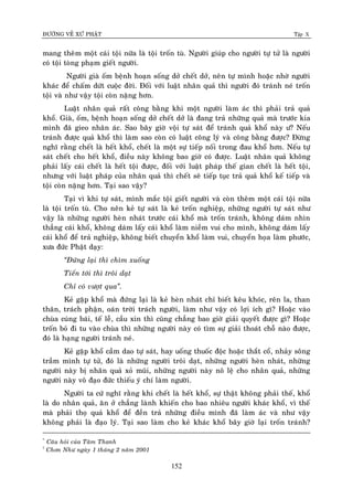 ÑÖÔØNG VEÀ XÖÙ PHAÄT Tập X
152
mang theâm moät caùi toäi nöõa laø toäi troán tuø. Ngöôøi giuùp cho ngöôøi töï töû laø ngöôøi
coù toäi toøng phaïm gieát ngöôøi.
Ngöôøi giaø oám beänh hoaïn soáng dôû cheát dôû, neân töï mình hoaëc nhôø ngöôøi
khaùc ñeå chaám döùt cuoäc ñôøi. Ñoái vôùi luaät nhaân quaû thì ngöôøi ñoù traùnh neù troán
toäi vaø nhö vaäy toäi coøn naëng hôn.
Luaät nhaân quaû raát coâng baèng khi moät ngöôøi laøm aùc thì phaûi traû quaû
khoå. Giaø, oám, beänh hoaïn soáng dôû cheát dôû laø ñang traû nhöõng quaû maø tröôùc kia
mình ñaõ gieo nhaân aùc. Sao baây giôø voäi töï saùt ñeå traùnh quaû khoå naøy ö? Neáu
traùnh ñöôïc quaû khoå thì laøm sao coøn coù luaät coâng lyù vaø coâng baèng ñöôïc? Ñöøng
nghó raèng cheát laø heát khoå, cheát laø moät söï tieáp noái trong ñau khoå hôn. Neáu töï
saùt cheát cho heát khoå, ñieàu naøy khoâng bao giôø coù ñöôïc. Luaät nhaân quaû khoâng
phaûi laáy caùi cheát laø heát toäi ñöôïc, ñoái vôùi luaät phaùp theá gian cheát laø heát toäi,
nhöng vôùi luaät phaùp cuûa nhaân quaû thì cheát seõ tieáp tuïc traû quaû khoå keá tieáp vaø
toäi coøn naëng hôn. Taïi sao vaäy?
Taïi vì khi töï saùt, mình maéc toäi gieát ngöôøi vaø coøn theâm moät caùi toäi nöõa
laø toäi troán tuø. Cho neân keû töï saùt laø keû troán nghieäp, nhöõng ngöôøi töï saùt nhö
vaäy laø nhöõng ngöôøi heøn nhaùt tröôùc caùi khoå maø troán traùnh, khoâng daùm nhìn
thaúng caùi khoå, khoâng daùm laáy caùi khoå laøm nieàm vui cho mình, khoâng daùm laáy
caùi khoå ñeå traû nghieäp, khoâng bieát chuyeån khoå laøm vui, chuyeån hoïa laøm phöôùc,
xöa ñöùc Phaät daïy:
‚Ñöùng laïi thì chìm xuoáng
Tieán tôùi thì troâi daït
Chæ coù vöôït qua‛.
Keû gaëp khoå maø ñöùng laïi laø keû heøn nhaùt chæ bieát keâu khoùc, reân la, than
thaân, traùch phaän, oaùn trôøi traùch ngöôøi, laøm nhö vaäy coù lôïi ích gì? Hoaëc vaøo
chuøa cuùng baùi, teá leã, caàu xin thì cuõng chaúng bao giôø giaûi quyeát ñöôïc gì? Hoaëc
troán boû ñi tu vaøo chuøa thì nhöõng ngöôøi naøy coù tìm söï giaûi thoaùt choã naøo ñöôïc,
ñoù laø haïng ngöôøi traùnh neù.
Keû gaëp khoå caàm dao töï saùt, hay uoáng thuoác ñoäc hoaëc thaét coå, nhaûy soâng
traàm mình töï töû, ñoù laø nhöõng ngöôøi troâi daït, nhöõng ngöôøi heøn nhaùt, nhöõng
ngöôøi naøy bò nhaân quaû xoû muõi, nhöõng ngöôøi naøy noâ leä cho nhaân quaû, nhöõng
ngöôøi naøy voâ ñaïo ñöùc thieáu yù chí laøm ngöôøi.
Ngöôøi ta cöù nghó raèng khi cheát laø heát khoå, söï thaät khoâng phaûi theá, khoå
laø do nhaân quaû, aên ôû chaúng laønh khieán cho bao nhieâu ngöôøi khaùc khoå, vì theá
maø phaûi thoï quaû khoå ñeå ñeàn traû nhöõng ñieàu mình ñaõ laøm aùc vaø nhö vaäy
khoâng phaûi laø ñaïo lyù. Taïi sao laøm cho keû khaùc khoå baây giôø laïi troán traùnh?
*
Caâu hoûi cuûa Taâm Thanh
†
Chôn Nhö ngaøy 1 thaùng 2 naêm 2001
 