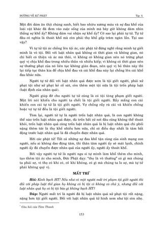 ÑÖÔØNG VEÀ XÖÙ PHAÄT Tập X
153
Moät ñôøi daùm aên thòt chuùng sanh, bieát bao nhieâu xöông maùu vaø söï ñau khoå cuûa
loaøi vaät khaùc ñaõ ñem vaøo cuoäc soáng cuûa mình maø baây giôø khoâng daùm nhìn
thaúng söï khoå aáy? Khoâng daùm vui nhaän söï khoå aáy? Côù sao laïi phaûi töï töû. Töï töû
ñaâu coù nghóa laø thoaùt khoå maø coøn phaûi thoï khoå gaáp traêm ngaøn laàn. Taïi sao
vaäy?
Vì töï töû toäi aùc choàng leân toäi aùc, caùc phaät töû ñöøng nghó raèng mình töï gieát
mình laø voâ toäi. Ñoái vôùi luaät nhaân quaû khoâng coù thôøi gian vaø khoâng gian, noù
chæ bieát coù thieän vaø aùc maø thoâi, vì khoâng coù khoâng gian neân noù tröøng phaït
quyù vò chòu khoå ñau trong nhieàu thaân vaø nhieàu kieáp; vì khoâng coù thôøi gian neân
söï thöôûng phaït cuûa noù lieân tuïc khoâng giaùn ñoaïn, neân quyù vò boû thaân naøy thì
laïi tieáp tuïc thaân kia ñeå chòu khoå ñau vaø caùi khoå ñau naøy laïi choàng leân caùi khoå
ñau khaùc nöõa.
Ngöôøi töï töû ñoái vôùi luaät nhaân quaû ñöôïc xem laø toäi gieát ngöôøi, phaûi xöû
phaït toäi nhö xöû phaït keû coá saùt, coøn theâm moät toäi nöõa laø toäi troán phaùp luaät
(luaät ñònh cuûa nhaân quaû).
Ngöôøi giuùp ñôõ cho ngöôøi töï töû cuõng laø coù toäi toøng phaïm gieát ngöôøi.
Moät lôøi noùi khieán cho ngöôøi ta cheát laø toäi gieát ngöôøi. Raày maéng con caùi
khieán con caùi töï töû laø toäi gieát ngöôøi. Vôï choàng raày raø caõi vaõ khieán choàng
hoaëc vôï töï töû ñeàu laø toäi gieát ngöôøi.
Toùm laïi, ngöôøi töû töï laø ngöôøi troán luaät nhaân quaû, laø con ngöôøi khoâng
theå naøo troán luaät nhaân quaû ñöôïc, duø troán baát cöù nôi ñaâu cuõng khoâng theå thoaùt
khoûi, troán luaät nhaân quaû caøng troán luaät nhaân quaû laø bò luaät nhaân quaû chi phoái
naëng theâm töùc laø thoï khoå nhieàu hôn nöõa, chæ coù ñieàu duy nhaát laø taâm baát
ñoäng tröôùc luaät nhaân quaû laø ñaõ chuyeån ñöôïc nhaân quaû.
Hôõi caùc phaät töû! Taát caû nhöõng söï ñau khoå taän cuøng cuûa sinh maïng con
ngöôøi, neáu ai khoâng dao ñoäng taâm, thì thaân taâm ngöôøi aáy seõ maùt laïnh, chính
ngöôøi aáy ñaõ chuyeån ñöôïc nhaân quaû cuûa ngöôøi aáy, ngöôøi aáy thoaùt khoå.
Bôûi vaäy ngöôøi töï töû laø ngöôøi ngu si töï mình laøm khoå theâm cho mình,
taïo theâm toäi aùc cho mình, Ñöùc Phaät daïy: “thoï laø voâ thöôøng” coù gì maø chuùng
ta phaûi sôï, vì thoï coù khi coù, coùù khi khoâng, coù gì maø chuùng ta lo sôï, maø töï töû
phaûi khoâng quyù vò.
MAÁT TRÍ*
Hoûi: Kính baïch HT! Neáu nhö coù moät ngöôøi maát trí phaïm toäi gieát ngöôøi thì
ñoái vôùi phaùp luaät theá gian hoï khoâng coù bò toäi vì khoâng coù chuû yù, nhöng ñoái vôùi
luaät nhaân quaû hoï coù bò toäi baùo gì khoâng baïch HT?
Ñaùp: Ngöôøi maát trí laø ngöôøi ñaõ bò luaät nhaân quaû xöû phaït toäi raát naëng,
naëng hôn toäi gieát ngöôøi. Ñoái vôùi luaät nhaân quaû töû hình xem nhö toäi coøn nheï.
*
Caâu hoûi cuûa Taâm Thanh
 