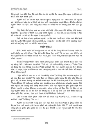 ÑÖÔØNG VEÀ XÖÙ PHAÄT Tập X
154
Soáng maø chòu khoå ñau ñuû moïi ñieàu thì ñoù goïi laø ñòa nguïc. Ñòa nguïc laø toäi naëng
nhaát cuûa luaät nhaân quaû.
Ngöôøi maát trí chæ laø moät söï hình phaït naëng cuûa luaät nhaân quaû ñeå ngöôøi
naøy thi haønh baûn aùn töû hình vaø laøm khoå cho nhöõng ngöôøi khaùc, ñeå cho nhöõng
ngöôøi khaùc traû quaû, chöù rieâng baûn thaân keû maát trí thì khoâng coøn khoå ñau gì
caû.
Laáy luaät theá gian maø so saùnh vôùi luaät nhaân quaû thì khoâng theå ñöôïc,
luaät theá gian toäi töû hình laø naëng nhaát, ngöôïc laïi luaät nhaân quaû khoâng coù toäi
töû hình maø chæ coù toäi ñòa nguïc laø naëng nhaát.
Ñoái vôùi luaät nhaân quaû con ngöôøi chæ laø moät chuoãi daøi nhaân quaû khoå vui
maø thoâi, chöù khoâng coù söï soáng cheát, söï soáng cheát chæ laø moät söï voâ thöôøng thay
ñoåi noái tieáp söï khoå vui nhieàu hay ít hôn.
TIEÀN THAÂN*
Hoûi: Kính baïch HT trong saùch coù noùi veà Toâ Ñoâng Pha tieàn kieáp tröôùc laø
moät thieàn sö noåi tieáng. Vaäy ñieàu ñoù ñuùng hay sai? Vaø taïi sao moät thieàn sö
khoâng tieán thaân ôû kieáp sau laø moät tu só giaûi thoaùt maø phaûi lui laïi laøm moät cö
só coù vôï con?
Ñaùp: Töø moät thieàn sö tu haønh chöùng ñaïo thaân taâm thanh tònh laøm chuû
söï soáng cheát, chaám döùt luaân hoài. Theá maø, laïi coù haäu kieáp, nhö vaäy Thieàn Toân
coù ñuùng laø con ñöôøng cuûa ñaïo Phaät khoâng? Khi moät ngöôøi taâm ñaõ heát tham
saân, si, maïn, nghi thì laøm sao coøn töông öng vôùi ai maø taùi sinh luaân hoài ñöôïc.
Phaûi khoâng con?
Haäu kieáp laø moät cö só coù theâ thieáp, nhö Toâ Ñoâng Pha thì coøn nghóa lyù
gì cuûa ñaïo giaûi thoaùt? Töø nöôùc ñuïc trôû thaønh nöôùc trong laø khoù chöù khoâng
phaûi deã, töø nöôùc trong trôû thaønh nöôùc ñuïc laø deã chöù ñaâu phaûi khoù. Cho neân
Thieàn Ñoâng Ñoä tu haønh khoâng giaûi thoaùt neân coù nhöõng caâu chuyeän ngöôïc ñôøi
maø ngöôøi trí khoâng theå chaáp nhaän ñöôïc. Bôûi vaäy ngöôøi ta phaù giôùi luaät cuûa
Phaät, ngöôøi ta soáng khoâng coù ñaïo ñöùc, soáng khoâng coù ñaïo ñöùc thì laáy caùi gì
daïy ngöôøi khaùc tu, do ñoù môùi coù nhöõng cö só coù vôï con taâm coøn daâm duïc aên
uoáng phi thôøi maø daïy ñaïo giaûi thoaùt thì giaûi thoaùt choã naøo?
Chæ coù kinh saùch phaùt trieån môùi coù cö só Duy Ma Caät v.v... Thieàn Toâng
môùi coù cö só Toâ Ñoâng Pha v.v...
Ngöôøi ta ñaâu bieát raèng giôùi luaät ñaïo ñöùc cuûa ñaïo Phaät laø phaùp moân tu
haønh laøm chuû sanh, giaø, beänh, cheát vaø chaám döùt luaân hoài. Vì theá ngöôøi naøo
soáng phaïm giôùi, phaù giôùi maø noùi tu giaûi thoaùt laø noùi voïng ngöõ, laø löøa ñaûo
ngöôøi khaùc.
*
Caâu hoûi cuûa Dieäu Hieàn
 