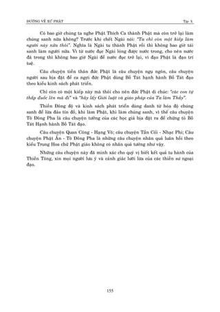 ÑÖÔØNG VEÀ XÖÙ PHAÄT Tập X
155
Coù bao giôø chuùng ta nghe Phaät Thích Ca thaønh Phaät maø coøn trôû laïi laøm
chuùng sanh nöõa khoâng? Tröôùc khi cheát Ngaøi noùi: ‚Ta chæ coøn moät kieáp laøm
ngöôøi naøy nöõa thoâi‛. Nghóa laø Ngaøi tu thaønh Phaät roài thì khoâng bao giôø taùi
sanh laøm ngöôøi nöõa. Vì töø nöôùc ñuïc Ngaøi loùng ñöôïc nöôùc trong, cho neân nöôùc
ñaõ trong thì khoâng bao giôø Ngaøi ñeå nöôùc ñuïc trôû laïi, vì ñaïo Phaät laø ñaïo trí
tueä.
Caâu chuyeän tieàn thaân ñöùc Phaät laø caâu chuyeän nguï ngoân, caâu chuyeän
ngöôøi sau bòa ñaët ñeå ca ngôïi ñöùc Phaät duøng Boà Taùt haïnh haønh Boà Taùt ñaïo
theo kieåu kinh saùch phaùt trieån.
Chæ coøn coù moät kieáp naøy maø thoâi cho neân ñöùc Phaät di chuùc: ‚caùc con töï
thaép ñuoác leân maø ñi‛ vaø ‚haõy laáy Giôùi luaät vaø giaùo phaùp cuûa Ta laøm Thaày‛.
Thieàn Ñoâng ñoä vaø kinh saùch phaùt trieån duøng danh töø hoùa ñoä chuùng
sanh ñeå löøa ñaûo tín ñoà, khi laøm Phaät, khi laøm chuùng sanh, vì theá caâu chuyeän
Toâ Ñoâng Pha laø caâu chuyeän töôûng cuûa caùc hoïc giaû bòa ñaët ra ñeå chöùng toû Boà
Taùt Haïnh haønh Boà Taùt ñaïo.
Caâu chuyeän Quan Coâng - Haïng Voõ; caâu chuyeän Taàn Coái - Nhaïc Phi; Caâu
chuyeän Phaät AÁn - Toâ Ñoâng Pha laø nhöõng caâu chuyeän nhaân quaû luaân hoài theo
kieåu Trung Hoa chöù Phaät giaùo khoâng coù nhaân quaû töôûng nhö vaäy.
Nhöõng caâu chuyeän naøy ñaõ minh xaùc cho quyù vò bieát keát quaû tu haønh cuûa
Thieàn Toâng, xin moïi ngöôøi löu yù vaø caûnh giaùc löôõi löøa cuûa caùc thieàn sö ngoaïi
ñaïo.
 