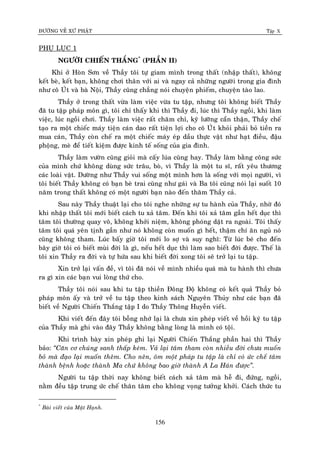 ÑÖÔØNG VEÀ XÖÙ PHAÄT Tập X
156
PHUÏ LUÏC 1
NGÖÔØI CHIEÁN THAÉNG*
(PHAÀN II)
Khi ôû Hoøn Sôn veà Thaày toâi töï giam mình trong thaát (nhaäp thaát), khoâng
keát beø, keát baïn, khoâng chôi thaân vôùi ai vaø ngay caû nhöõng ngöôøi trong gia ñình
nhö coâ UÙt vaø baø Noäi, Thaày cuõng chaúng noùi chuyeän phieám, chuyeän taøo lao.
Thaày ôû trong thaát vöøa laøm vieäc vöøa tu taäp, nhöng toâi khoâng bieát Thaày
ñaõ tu taäp phaùp moân gì, toâi chæ thaáy khi thì Thaày ñi, luùc thì Thaày ngoài, khi laøm
vieäc, luùc ngoài chôi. Thaày laøm vieäc raát chaêm chæ, kyõ löôõng caån thaän, Thaày cheá
taïo ra moät chieác maùy tieän caùn dao raát tieän lôïi cho coâ UÙùt khoûi phaûi boû tieàn ra
mua caùn, Thaày coøn cheá ra moät chieác maùy eùp daàu thöïc vaät nhö haït ñieàu, ñaäu
phoäng, meø ñeå tieát kieäm ñöôïc kinh teá soáng cuûa gia ñình.
Thaày laøm vöôøn cuõng gioûi maø caáy luùa cuõng hay. Thaày laøm baèng coâng söùc
cuûa mình chöù khoâng duøng söùc traâu, boø, vì Thaày laø moät tu só, raát yeâu thöông
caùc loaøi vaät. Döôøng nhö Thaày vui soáng moät mình hôn laø soáng vôùi moïi ngöôøi, vì
toâi bieát Thaày khoâng coù baïn beø trai cuõng nhö gaùi vaø Ba toâi cuõng noùi laïi suoát 10
naêm trong thaát khoâng coù moät ngöôøi baïn naøo ñeán thaêm Thaày caû.
Sau naøy Thaày thuaät laïi cho toâi nghe nhöõng söï tu haønh cuûa Thaày, nhôø ñoù
khi nhaäp thaát toâi môùi bieát caùch tu xaû taâm. Ñeán khi toâi xaû taâm gaàn heát duïc thì
taâm toâi thöôøng quay voâ, khoâng khôûi nieäm, khoâng phoùng daät ra ngoaøi. Toâi thaáy
taâm toâi quaù yeân tònh gaàn nhö noù khoâng coøn muoán gì heát, thaäm chí aên nguû noù
cuõng khoâng tham. Luùc baáy giôø toâi môùi lo sôï vaø suy nghó: Töø luùc beù cho ñeán
baây giôø toâi coù bieát muøi ñôøi laø gì, neáu heát duïc thì laøm sao bieát ñôøi ñöôïc. Theá laø
toâi xin Thaày ra ñôøi vaø töï höùa sau khi bieát ñôøi xong toâi seõ trôû laïi tu taäp.
Xin trôû laïi vaán ñeà, vì toâi ñaõ noùi veà mình nhieàu quaù maø tu haønh thì chöa
ra gì xin caùc baïn vui loøng thöù cho.
Thaày toâi noùi sau khi tu taäp thieàn Ñoâng Ñoä khoâng coù keát quaû Thaày boû
phaùp moân aáy vaø trôû veà tu taäp theo kinh saùch Nguyeân Thuûy nhö caùc baïn ñaõ
bieát veà Ngöôøi Chieán Thaéng taäp I do Thaày Thoâng Huyeãn vieát.
Khi vieát ñeán ñaây toâi boãng nhôù laïi laø chöa xin pheùp vieát veà hoài kyùï tu taäp
cuûa Thaày maø ghi vaøo ñaây Thaày khoâng baèng loøng laø mình coù toäi.
Khi trình baøy xin pheùp ghi laïi Ngöôøi Chieán Thaéng phaàn hai thì Thaày
baûo: ‚Caên cô chuùng sanh thaáp keùm. Vaû laïi taâm tham coøn nhieàu ñôøi chöa muoán
boû maø ñaïo laïi muoán theâm. Cho neân, oâm moät phaùp tu taäp laø chæ coù öùc cheá taâm
thaønh beänh hoaëc thaønh Ma chöù khoâng bao giôø thaønh A La Haùn ñöôïc‛.
Ngöôøi tu taäp thôøi nay khoâng bieát caùch xaû taâm maø heã ñi, ñöùng, ngoài,
naèm ñeàu taäp trung öùc cheá thaân taâm cho khoâng voïng töôûng khôûi. Caùch thöùc tu
*
Baøi vieát cuûa Maät Haïnh.
 