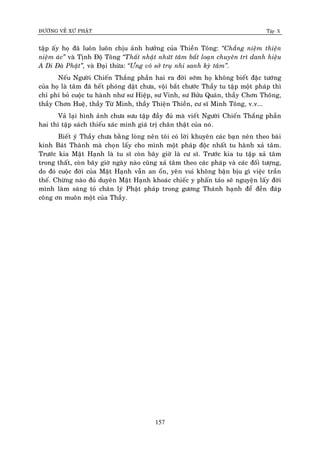 ÑÖÔØNG VEÀ XÖÙ PHAÄT Tập X
157
taäp aáy hoï ñaõ luoân luoân chòu aûnh höôûng cuûa Thieàn Toâng: ‚Chaúng nieäm thieän
nieäm aùc‛ vaø Tònh Ñoä Toâng ‚Thaát nhaät nhöùt taâm baát loaïn chuyeân trì danh hieäu
A Di Ñaø Phaät‛, vaø Ñaïi thöøa: ‚Öng voâ sôû truï nhi sanh kyø taâm‛.
Neáu Ngöôøi Chieán Thaéng phaàn hai ra ñôøi sôùm hoï khoâng bieát ñaëc töôùng
cuûa hoï laø taâm ñaõ heát phoùng daät chöa, voäi baét chöôùc Thaày tu taäp moät phaùp thì
chæ phí boû cuoäc tu haønh nhö sö Hieäp, sö Vinh, sö Böûu Quaùn, thaày Chôn Thoâng,
thaày Chôn Hueä, thaày Töø Minh, thaày Thieän Thieàn, cö só Minh Toâng, v.v...
Vaû laïi hình aûnh chöa söu taäp ñaày ñuû maø vieát Ngöôøi Chieán Thaéng phaàn
hai thì taäp saùch thieáu xaùc minh giaù trò chaân thaät cuûa noù.
Bieát yù Thaày chöa baèng loøng neân toâi coù lôøi khuyeân caùc baïn neân theo baøi
kinh Baùt Thaønh maø choïn laáy cho mình moät phaùp ñoäc nhaát tu haønh xaû taâm.
Tröôùc kia Maät Haïnh laø tu só coøn baây giôø laø cö só. Tröôùc kia tu taäp xaû taâm
trong thaát, coøn baây giôø ngaøy naøo cuõng xaû taâm theo caùc phaùp vaø caùc ñoái töôïng,
do ñoù cuoäc ñôøi cuûa Maät Haïnh vaãn an oån, yeân vui khoâng baän bòu gì vieäc traàn
theá. Chöøng naøo ñuû duyeân Maät Haïnh khoaùc chieác y phaán taûo seõ nguyeän laáy ñôøi
mình laøm saùng toû chaân lyù Phaät phaùp trong göông Thaùnh haïnh ñeå ñeàn ñaùp
coâng ôn muoân moät cuûa Thaày.
 