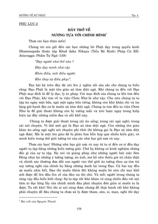 ÑÖÔØNG VEÀ XÖÙ PHAÄT Tập X
158
PHUÏ LUÏC 2
HAÕY TRÔÛ VEÀ
NÖÔNG TÖÏA VÔÙI CHÍNH MÌNH*
Thöa caùc baïn thaân meán!
Chuùng toâi xin göûi ñeán caùc baïn nhöõng lôøi Phaät daïy trong quyeån kinh
Dhammapada thuoäc taäp Khud daka Nikaya (Tieåu Boä Kinh) Phaùp Cuù XII:
Attavagga: Phaåm Töï Ngaõ (159)
‚Daïy ngöôøi nhö theá naøo ?
Haõy daïy mình nhö vaäy
Kheùo ñieàu, môùi ñieàu ngöôøi
Khoù thay töï ñieàu phuïc‛.
Ñoïc baøi keä treân ñaây ñaõ noùi leân yù nghóa raát saâu saéc cho chuùng ta hieåu
raèng: Ñaïo Phaät laø moät toân giaùo xaû taâm dieät ngaõ. Khi chuùng ta ñeán vôùi Ñaïo
Phaät muïc ñích laø ñeå ly duïc, ly aùc phaùp. Caùi muïc ñích cuûa chuùng ta khi tìm ñeán
vôùi Ñaïo Phaät, khi tìm veà tu vieän Chôn Nhö laø nhö vaäy. Cho neân chuùng ta tu
taäp aên ngaøy moät böõa, nguû moät ngaøy boán tieáng, khoâng coøn khoù khaên chi vaø im
laëng giöõ haïnh ñoäc cö laø muoán xaû taâm dieät ngaõ. Chuùng ta tìm ñeán tu vieän Chôn
Nhö laø ñeå giaûi thoaùt khoâng coøn bò vöôùng maéc vaø troùi buoäc ngay trong kieáp
hieän taïi ñaày nhöõng nieàm ñau vaø noãi khoå naøy.
Chuùng ta ñöôïc giaûi thoaùt trong caùi aên uoáng; trong caùi nguû nghæ; trong
caùi noùi chuyeän. Vì theá môùi goïi laø Ñaïo xaû taâm dieät ngaõ. Coøn nhöõng toân giaùo
khaùc aên uoáng nguû nghæ noùi chuyeän phi thôøi thì khoâng goïi laø Ñaïo xaû taâm dieät
ngaõ ñöôïc. Maø laø moät toân giaùo ñaõ bò phaân hoaù hoãn hôïp quaù nhieàu kieán giaûi, voâ
minh kieán trong theá giôùi töôûng tri cuûa caùc nhaø hoïc giaû xöa vaø nay.
Thöa caùc baïn! Nhöõng nhaø hoïc giaû xöa vaø nay töø tu só ñeán cö só ñeàu daïy
ngöôøi tu taäp baèng nhöõng kieán töôûng giaûi. Chöù hoï khoâng coù kinh nghieäm chöùng
ñaéc gì cuûa söï tu taäp. Hoï noùi vaø giaûng phaùp nhö nhöõng ngöôøi haùt xieäc Sôn
Ñoâng nhai laïi nhöõng yù töôûng töôïng, aûo aûnh, mô hoà neân thieáu giaù trò chaân thaät
vaø chính xaùc thöôøng ñöa daét con ngöôøi vaøo theá giôùi aûo töôûng theo söï tìm toøi
suy töôûng nghó cuûa chính hoï baèng nhöõng danh lôïi trong Ñaïo. Caû hai tay ñeàu
öa muoán naém heát, Ñaïo thì muoán theâm ñôøi khoâng muoán boû neân chi moïi khoå
aùch ñöôïc ñoå leân ñaàu leân coå cuûa ñaøn na thí chuû. Vaø moãi ngöôøi trong chuùng ta
cuõng vaäy ñeàu hieåu bieát raèng: Söï tu taäp raát khoù khaên voâ cuøng chieán ñaáu vôùi noäi
taâm aùi duïc löøng laãy cuûa chính mình ñaâu phaûi chuyeän ñôn giaûn ai muoán tu laø
ñöôïc. Tu raát khoù! Noùi thì ai noùi cuõng ñöôïc nhöng ñeå thöïc haønh raát khoù khoâng
phaûi chuyeän deã ñaâu chuùng ta chöa xaû ly ñöôïc tham, saân, si, maïn, nghi thì daïy
*
Baøi vieát cuûa Nguyeân Thanh.
 