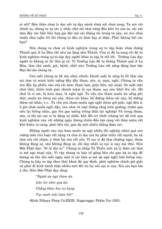 ÑÖÔØNG VEÀ XÖÙ PHAÄT Tập X
159
ai noåi? Baûn thaân chöa ly duïc noåi töï daïy mình chöa noåi chöa xong. Ta noùi vôùi
chính ta, chuùng ta töï taùc yù nhaéc nhôû caùi taâm cöùng ñaàu khoù trò cuûa ta, caùi nuùi
taâm ñaày raùc baån hoãn hôïp gai ñoäc maø caùi thaèng toâi trong ta naøy, noù coøn chöa
muoán chòu nghe lôøi thì chuùng ta ñaâu coù daùm daïy ai ñöôïc. Phaûi khoâng hôõi caùc
baïn?
Neáu chuùng ta chöa coù kinh nghieäm trong söï tu taäp hoaëc chöa chöùng
Thaùnh quaû A La Haùn thì neân im laëng nhö Thaùnh. Coøn ai ñaõ tu xong roài ñaõ coù
kinh nghieäm trong söï tu taäp daïy ngöôøi khaùc tu taäp laø raát toát. Tröôûng Laõo daïy
ngöôøi tu khoâng coù loãi laàm gì caû. Vì Tröôûng Laõo ñaõ tu chöùng Thaùnh quaû A La
Haùn, laøm chuû sanh, giaø, beänh, cheát neân Tröôûng Laõo raát xöùng ñaùng laøm baäc
Ñaïo Sö cuûa chuùng ta.
Coøn moãi chuùng ta heã maø nhuùc nhích, khinh suaát laø cuõng bò loãi laàm cuûa
caùi taâm voâ minh kieán töôûng ñaày daãy tham, saân, si, maïn, nghi. Chuùng ta vaãn
coøn ñaày aép phieàn naõo cuûa caùi taâm: tham lam, giaän hôøn, meâ muoäi. Sô suaát moät
chuùt thoâi, thieáu tænh giaùc chaùnh nieäm laø cuïc tham, cuïc saân khôûi leân roài. Hôû
chuùt laø si meâ, laø kieâu maïn, laø nghi ngôø. Ta vaãn coøn tham muoán aên uoáng phi
thôøi, muoán aên theâm caùi naøy, theâm caùi khaùc, boå döôõng theâm caùi naøy, boå döôõng
theâm caùi khaùc, v.v… Ta vaãn coøn tham muoán nguû nghæ theâm giôø giaác, nguû ñeán 2,
3 giôø chöa muoán ngoài daäy, coøn naèm ruõ röôïi thaúng caúng treân giöôøng, tröôøn qua
uoán laïi bieáng nhaùc, guïc leân guïc xuoáng troâng thaät toäi nghieäp! Vaø trong tham,
saân, si thì caùi cuïc si laø ñaùng sôï nhaát, khoù ñoái trò nhaát (chuùng toâi ñaõ traûi qua
kinh nghieäm naøy vôùi nhöõng ngaøy thaùng chieán ñaáu taän cuøng vôùi thuøy mieân raát
khoù khaên voâ cuøng, phaûi beàn chí, gan daï môùi chieán thaéng ñöôïc noù).
Nhöõng ngöôøi naøo coøn ham muoán öa nguû nhieàu thì nghieäp nhaân quaû coøn
vöôùng maéc troùi buoäc raát naëng vaø taâm aùi duïc cuûa hoï phaùt trieån raát maïnh, hoï xaû
taâm coøn raát chaäm, yù thöùc löïc coøn raát yeáu. Vì cuïc si ñaõ laøm chöôùng ngaïi, tham
khoâng ñaùng sôï, saân khoâng ñaùng sôï, chæ duy nhaát sôï cuïc si naøy maø thoâi. Neân
Ñöùc Phaät daïy: ‚Si laø ñaïi aùc‛. Chuùng ta nhaäp Töù Thieàn môùi xaû ly ñöôïc caùi taâm
si meâ ngu muoäi naøy. Vì vaäy chuùng ta haõy coá gaéng beàn chí gan daï tu taäp ñeå
buoâng xaû laàn laàn moãi ngaøy moät ít caùi taâm si meâ öa nguû nghæ löôøi bieáng naøy.
Chuùng ta haõy tu taäp theo thôøi khoaù ñaõ quy ñònh, phaûi nghieâm chænh giôø giaác
vaø phaûi ñi kinh haønh thaät nhieàu môùi ñoái trò laïi noåi cuïc si naøy. Xin caùc baïn löu
yù cho. Neân Ñöùc Phaät daïy raèng:
‚Ngöôøi öa nguû tham aên
Laên loùc naèm qua laïi
Chaúng khaùc heo no buïng
Tuïc sanh maõi luaân hoài‛.
(Kinh Nikaya Phaùp Cuù:XXIII, Nagavagga: Phaåm Voi (325).
 