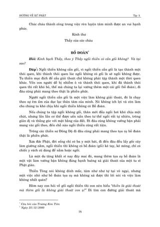 ÑÖÔØNG VEÀ XÖÙ PHAÄT Tập X
16
Chuùc chaùu thaønh coâng trong vieäc reøn luyeän taâm mình ñöôïc an vui haïnh
phuùc.
Kính thö
Thaày cuûa caùc chaùu
BOÀ ÑOAØN*
Hoûi: Kính baïch Thaày, theo yù Thaày ngoài thieàn coù caàn goái khoâng? Vaø taïi
sao?
Ñaùp†
: Ngoài thieàn khoâng caàn goái, vì ngoài thieàn caàn goái laø taïo thaønh moät
thoùi quen, khi thaønh thoùi quen luùc ngoài khoâng coù goái laø seõ ngoài khoâng ñöôïc.
Tu thieàn muïc ñích ñeå caàu giaûi thoaùt chöù khoâng phaûi taäp thaønh moät thoùi quen
khaùc. Voán con ngöôøi deã bò nhieãm oâ vaø thaønh thoùi quen, khi ñaõ thaønh thoùi
quen thì raát khoù boû, theá maø chuùng ta laïi vöôùng theâm moät caùi goái (boà ñoaøn), ñi
ñaâu cuõng phaûi mang theo thaät laø phieàn phöùc.
Ngöôøi ngoài thieàn caàn goái laø moät vieäc laøm khoâng giaûi thoaùt, ñoù laø chaïy
theo söï eâm aám cuûa duïc laïc thaân taâm cuûa mình. Noù khoâng ích lôïi vaø coøn laøm
cho chuùng ta khoù chòu khi ngoài thieàn khoâng coù Boà ñoaøn.
Neáu chuùng ta taäp ngoài khoâng goái, thaân môùi ñaàu ngoài hôi khoù chòu moät
chuùt, nhöng laàn laàn cô theå ñöôïc uoán naén theo tö theá ngoài raát töï nhieân, troâng
giaûn dò vaø thaúng goùc vôùi maët baèng cuûa ñaát. Ñi ñaâu cuõng khoâng vöôùng baän phaûi
mang vaùc goái theo, ñeán choã naøo ngoài thieàn cuõng raát tieän.
Troâng caùc thieàn sö Ñoâng Ñoä ñi ñaâu cuõng phaûi mang theo toïa cuï boà ñoaøn
thaät laø phieàn phöùc.
Xöa ñöùc Phaät, ñôøi soáng chæ coù ba y moät baùt, ñi ñeán ñaâu ñeàu laáy goác caây
laøm giöôøng naèm, ngoài thieàn thì khoâng coù boà ñoaøn (goái) keâ tay, keâ moâng, chæ coù
chieác y raùch cuõ duøng ñeå naèm hoaëc ngoài.
Laø moät du taêng khaát só nay ñaây mai ñoù, mang theâm toïa cuï boà ñoaøn laø
moät vaät laøm vöôùng baän khoâng ñuùng haïnh buoâng xaû giaûi thoaùt cuûa moät tu só
Phaät giaùo.
Thieàn Toâng noùi khoâng dính maéc, taâm nhö nhö töï taïi voâ ngaïi, nhöng
moät vieäc nhoû nhö boà ñoaøn toïa cuï maø khoâng xaû ñöôïc thì lôøi noùi vaø vieäc laøm
khoâng nhaát quaùn?
Hoâm nay con hoûi veà goái ngoài thieàn thì con neân hieåu ‚thieàn laø giaûi thoaùt
maø theâm goái laø khoâng giaûi thoaùt con aï!‛ Ñi tìm con ñöôøng giaûi thoaùt maø
*
Caâu hoûi cuûa Tröông Kim Tieân
†
Ngaøy 25/12/2000
 