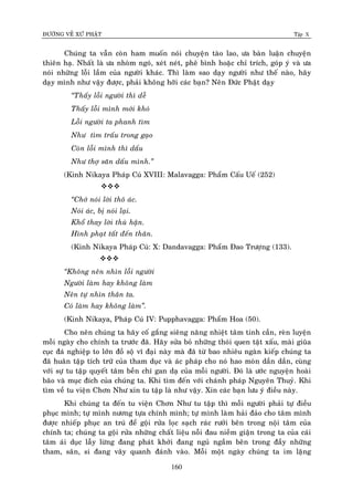 ÑÖÔØNG VEÀ XÖÙ PHAÄT Tập X
160
Chuùng ta vaãn coøn ham muoán noùi chuyeän taøo lao, öa baøn luaän chuyeän
thieân haï. Nhaát laø öa nhoøm ngoù, xeùt neùt, pheâ bình hoaëc chæ trích, goùp yù vaø öa
noùi nhöõng loãi laàm cuûa ngöôøi khaùc. Thì laøm sao daïy ngöôøi nhö theá naøo, haõy
daïy mình nhö vaäy ñöôïc, phaûi khoâng hôõi caùc baïn? Neân Ñöùc Phaät daïy
‚Thaáy loãi ngöôøi thì deã
Thaáy loãi mình môùi khoù
Loãi ngöôøi ta phanh tìm
Nhö tìm traáu trong gaïo
Coøn loãi mình thì daáu
Nhö thôï saên daáu mình.‛
(Kinh Nikaya Phaùp Cuù XVIII: Malavagga: Phaåm Caáu Ueá (252)

‚Chôù noùi lôøi thoâ aùc.
Noùi aùc, bò noùi laïi.
Khoå thay lôøi thuø haän.
Hình phaït taát ñeán thaân.
(Kinh Nikaya Phaùp Cuù: X: Dandavagga: Phaåm Ñao Tröôïng (133).

‚Khoâng neân nhìn loãi ngöôøi
Ngöôøi laøm hay khoâng laøm
Neân töï nhìn thaân ta.
Coù laøm hay khoâng laøm‛.
(Kinh Nikaya, Phaùp Cuù IV: Pupphavagga: Phaåm Hoa (50).
Cho neân chuùng ta haõy coá gaéng sieâng naêng nhieät taâm tinh caàn, reøn luyeän
moãi ngaøy cho chính ta tröôùc ñaõ. Haõy söûa boû nhöõng thoùi quen taät xaáu, maøi giuõa
cuïc ñaù nghieäp to lôùn ñoà soä vó ñaïi naøy maø ñaõ töø bao nhieâu ngaøn kieáp chuùng ta
ñaõ huaân taäp tích tröõ cuûa tham duïc vaø aùc phaùp cho noù hao moøn daàn daàn, cuøng
vôùi söï tu taäp quyeát taâm beàn chí gan daï cuûa moãi ngöôøi. Ñoù laø öôùc nguyeän hoaøi
baõo vaø muïc ñích cuûa chuùng ta. Khi tìm ñeán vôùi chaùnh phaùp Nguyeân Thuyû. Khi
tìm veà tu vieän Chôn Nhö xin tu taäp laø nhö vaäy. Xin caùc baïn löu yù ñieàu naøy.
Khi chuùng ta ñeán tu vieän Chôn Nhö tu taäp thì moãi ngöôøi phaûi töï ñieàu
phuïc mình; töï mình nöông töïa chính mình; töï mình laøm haûi ñaûo cho taâm mình
ñöôïc nhieáp phuïc an truù ñeå goäi röûa loïc saïch raùc röôûi beân trong noäi taâm cuûa
chính ta; chuùng ta goäi röûa nhöõng chaát lieäu noãi ñau nieàm giaän trong ta cuûa caùi
taâm aùi duïc laãy löøng ñang phaùt khôûi ñang nguû ngaàm beân trong ñaày nhöõng
tham, saân, si ñang vaây quanh ñaùnh vaøo. Moãi moät ngaøy chuùng ta im laëng
 
