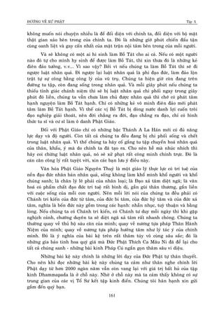 ÑÖÔØNG VEÀ XÖÙ PHAÄT Tập X
161
khoâng muoán noùi chuyeän nhieàu laø ñeå ñoái dieän vôùi chính ta, ñoái dieän vôùi boä maët
thaät gian xaûo beân trong cuûa chính ta. Ñoù laø nhöõng giôø phuùt chieán ñaáu taän
cuøng oanh lieät vaø gay caán nhaát cuûa maët traän noäi taâm beân trong cuûa moãi ngöôøi.
Vaø seõ khoâng coù moät ai hi sinh laøm Boà Taùt cho ai caû. Neáu coù moät ngöôøi
naøo ñoù töï cho mình hy sinh ñeå ñöôïc laøm Boà Taùt, thì xin thöa ñoù laø nhöõng keû
ñieân ñaûo töôûng, v.v... Vì sao vaäy? Bôûi vì neáu chuùng ta laøm Boà Taùt thì seõ ñi
ngöôïc luaät nhaân quaû. Ñi ngöôïc laïi luaät nhaân quaû laø phi ñaïo ñöùc, laøm ñaûo loän
traät töï söï coâng baèng coâng lyù cuûa vuõ truï. Chuùng ta hieän giôø coøn ñang treân
ñöôøng tu taäp, coøn ñang soáng trong nhaân quaû. Vaø moãi giaây phuùt neáu chuùng ta
thieáu tænh giaùc chaùnh nieäm thì seõ bò luaät nhaân quaû chi phoái ngay trong giaây
phuùt ñoù lieàn, chuùng ta vaãn chöa laøm chuû ñöôïc nhaân quaû thì chôù coù phaùt taâm
haïnh nguyeän laøm Boà Taùt haïnh. Chæ coù nhöõng keû voâ minh ñieân ñaûo môùi phaùt
taâm laøm Boà Taùt haïnh. Vì theá caùc vò Boà Taùt bò doøng nöôùc danh lôïi cuoán troâi
ñaïo nghieäp giaûi thoaùt, neân ñôøi chaúng ra ñôøi, ñaïo chaúng ra ñaïo, chæ coù hình
thöùc tu só vaø cö só laøm oâ danh Phaät Giaùo.
Ñoái vôùi Phaät Giaùo chæ coù nhöõng baäc Thaùnh A La Haùn môùi coù ñuû naêng
löïc daïy vaø ñoä ngöôøi. Coøn taát caû chuùng ta ñeàu ñang bò chi phoái soáng vaø cheát
trong luaät nhaân quaû. Vì theá chuùng ta haõy coá gaéng tu taäp chuyeån hoaù nhaân quaû
cuûa thaân, khaåu, yù maø do chính ta ñaõ taïo ra. Cho neân heã maø nhuùc nhích thì
haõy coi chöøng luaät nhaân quaû, noù seõ xöû phaït raát coâng minh chính tröïc. Ñoù laø
caùn caân coâng lyù raát tuyeät vôøi, xin caùc baïn löu yù ñieàu naøy.
Vaên hoùa Phaät Giaùo Nguyeân Thuyû laø moät giaùo lyù thöïc löïc coù trí tueä cuûa
neàn ñaïo ñöùc nhaân baûn nhaân quaû, soáng khoâng laøm khoå mình khoå ngöôøi vaø khoå
chuùng sanh; laø chaân lyù leõ phaûi cuûa nhaân loaïi; laø Ñaïo xaû taâm dieät ngaõ; laø vaên
hoaù coù phaåm chaát ñaïo ñöùc trí tueä raát bình dò, gaàn guõi thaân thöông, gaén lieàn
vôùi cuoäc soáng cuûa moãi con ngöôøi. Neân moãi lôøi noùi cuûa chuùng ta ñeàu phaûi coù
Chaùnh tri kieán cuûa ñöùc töø taâm, cuûa ñöùc bi taâm, cuûa ñöùc hyû taâm vaø cuûa ñöùc xaû
taâm, nghóa laø boán ñöùc naøy goàm trong caùc haïnh: nhaãn nhuïc, tuyø thuaän vaø baèng
loøng. Neáu chuùng ta coù Chaùnh tri kieán, coù Chaùnh tö duy moãi ngaøy thì khi gaëp
nghòch caûnh, chöôùng duyeân ta seõ dieät ngaõ xaû taâm raát nhanh choùng. Chuùng ta
thöôøng quay veà thuû hoä saùu caên cuûa mình; quay veà nöông töïa phaùp Thaân Haønh
Nieäm cuûa mình; quay veà nöông töïa phaùp höôùng taâm nhö lyù taùc yù cuûa chính
mình. Ñoù laø yù nghóa cuûa baøi keä treân raát thaâm tuùy voâ cuøng saâu saéc; ñoù laø
nhöõng gia baûo tinh hoa quyù giaù maø Ñöùc Phaät Thích Ca Maâu Ni ñaõ ñeå laïi cho
taát caû chuùng sanh - nhöõng baøi kinh Phaùp Cuù ngaén goïn thaâm saâu vi dieäu.
Nhöõng baøi keä naøy chính laø nhöõng lôøi daïy cuûa Ñöùc Phaät töï thaân thuyeát.
Cho neân khi ñoïc nhöõng baøi keä naøy chuùng ta caûm nhö thaân nghe chính lôøi
Phaät daïy töø hôn 2000 ngaøn naêm vaãn coøn vang laïi vôùi giaù trò baát huû cuûa taäp
kinh Dhammapada laø ôû choã naøy. Nhôø ôû choã naøy maø ta caûm thaáy khoâng coù söï
trung gian cuûa caùc vò Toå Sö keát taäp kinh ñieån. Chuùng toâi haân haïnh xin göûi
gaém ñeán quyù baïn.
 