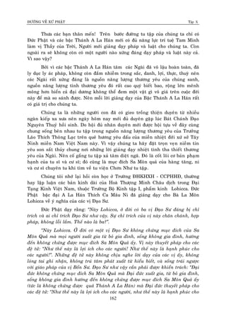 ÑÖÔØNG VEÀ XÖÙ PHAÄT Tập X
162
Thöa caùc baïn thaân meán! Treân böôùc ñöôøng tu taäp cuûa chuùng ta chæ coù
Ñöùc Phaät vaø caùc baäc Thaùnh A La Haùn môùi coù ñuû naêng löïc trí tueä Tam Minh
laøm vò Thaày cuûa Trôøi, Ngöôøi môùi giaûng daïy phaùp vaø luaät cho chuùng ta. Coøn
ngoaøi ra seõ khoâng coøn coù moät ngöôøi naøo xöùng ñaùng daïy phaùp vaø luaät naøy caû.
Vì sao vaäy?
Bôûi vì caùc baäc Thaùnh A La Haùn taâm caùc Ngaøi ñaõ voâ laäu hoaøn toaøn, ñaõ
ly duïc ly aùc phaùp, khoâng coøn ñaém nhieãm trong saéc, danh, lôïi, thöïc, thuyø neân
caùc Ngaøi raát xöùng ñaùng laø nguoàn naêng löôïng thöông yeâu cuûa chuùng sanh,
nguoàn naêng löôïng tình thöông yeâu ñoù raát cao quyù bieát bao, roäng lôùn meânh
moâng hôn bieån caû ñaïi döông khoâng theå ñem moät vaät gì voâ giaù treân cuoäc ñôøi
naøy ñeå maø so saùnh ñöôïc. Neân moãi lôøi giaûng daïy cuûa Baäc Thaùnh A La Haùn raát
coù giaù trò cho chuùng ta.
Chuùng ta laø nhöõng ngöôøi con ñaõ coù gieo troàng thieän duyeân töø nhieàu
ngaøn kieáp xa xöa neân ngaøy hoâm nay môùi ñuû duyeân gaëp luùc Baùt Chaùnh Ñaïo
Nguyeân Thuyû hoài sinh. Do hoäi ñuû nhaân duyeân môùi ñöôïc hoäi töïu veà ñaây cuøng
chung soáng beân nhau tu taäp trong nguoàn naêng löôïng thöông yeâu cuûa Tröôûng
Laõo Thích Thoâng Laïc treân queâ höông yeâu daáu cuûa mieàn nhieät ñôùi xöù sôû Taây
Ninh mieàn Nam Vieät Nam naøy. Vì vaäy chuùng ta haõy ñaët troïn veïn nieàm tin
yeâu son saét thuûy chung nôi nhöõng lôøi giaûng daïy nhieät tình tha thieát thöông
yeâu cuûa Ngaøi. Neân coá gaéng tu taäïp xaû taâm dieät ngaõ. Ñoù laø coát loõi cô baûn phaïm
haïnh cuûa tu só vaø cö só; ñoù cuõng laø muïc ñích Sa Moân quaû cuûa haøng taêng, ni
vaø cö só chuyeân tu khi tìm veà tu vieän Chôn Nhö tu taäp.
Chuùng toâi nhôù laïi hoài coøn hoïc ôû Tröôøng ÑHKHXH - CCPHHÑ, thöôøng
hay laäp luaän caùc baûn kinh daøi cuûa Hoaø Thöôïng Minh Chaâu dòch trong Ñaïi
Taïng Kinh Vieät Nam, thuoäc Tröôøng Boä Kinh taäp I, phaåm kinh Lohicca. Ñöùc
Phaät baäc ñaïi A La Haùn Thích Ca Maâu Ni ñaõ giaûng daïy cho Baø La Moân
Lohicca veà yù nghóa cuûa caùc vò Ñaïo Sö.
Ñöùc Phaät daïy raèng: ‚Naøy Lohicca, ôû ñôøi coù ba vò Ñaïo Sö ñaùng bò chæ
trích vaø ai chæ trích Ñaïo Sö nhö vaäy. Söï chæ trích cuûa vò naøy chaân chaùnh, hôïp
phaùp, khoâng loãi laàm. Theá naøo laø ba?‛.
‚Naøy Lohicca. ÔÛ ñôøi coù moät vò Ñaïo Sö khoâng chöùng muïc ñích cuûa Sa
Moân Quaû maø moïi ngöôøi xuaát gia töø boû gia ñình, soáng khoâng gia ñình, höôùng
ñeán khoâng chöùng ñöôïc muïc ñích Sa Moân Quaû aáy. Vò naøy thuyeát phaùp cho caùc
ñeä töû: ‚Nhö theá naøy laø lôïi ích cho caùc ngöôøi! Nhö theá naøy laø haïnh phuùc cho
caùc ngöôøi!‛. Nhöõng ñeä töû naøy khoâng chòu nghe lôøi daïy cuûa caùc vò aáy, khoâng
loùng tai ghi nhaän, khoâng truù taâm phaùt xuaát töø hieåu bieát, vaø soáng traùi ngöôïc
vôùi giaùo phaùp cuûa vò Boån Sö. Ñaïo Sö nhö vaäy caàn phaûi ñöôïc khieån traùch: ‚Ñaïi
ñöùc khoâng chöùng muïc ñích Sa Moân Quaû maø Ñaïi ñöùc xuaát gia, töø boû gia ñình,
soáng khoâng gia ñình höôùng ñeán khoâng chöùng ñöôïc muïc ñích Sa Moân Quaû aáy
(töùc laø khoâng chöùng ñöôïc quaû Thaùnh A La Haùn) maø Ñaïi ñöùc thuyeát phaùp cho
caùc ñeä töû: ‚Nhö theá naøy laø lôïi ích cho caùc ngöôøi, nhö theá naøy laø haïnh phuùc cho
 