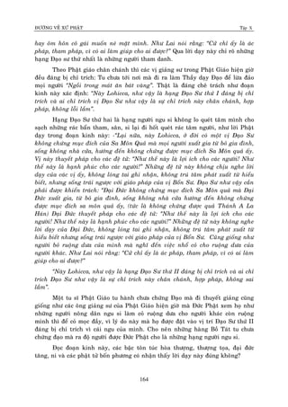 ÑÖÔØNG VEÀ XÖÙ PHAÄT Tập X
164
hay oâm hoân coâ gaùi muoán neù maët mình. Nhö Lai noùi raèng: ‚Cöû chæ aáy laø aùc
phaùp, tham phaùp, vì coù ai laøm giuùp cho ai ñöôïc?‛ Qua lôøi daïy naøy chæ roõ nhöõng
haïng Ñaïo sö thöù nhaát laø nhöõng ngöôøi tham danh.
Theo Phaät giaùo chaân chaùnh thì caùc vò giaûng sö trong Phaät Giaùo hieän giôø
ñeàu ñaùng bò chæ trích: Tu chöa tôùi nôi maø ñi ra laøm Thaày daïy Ñaïo ñeå löøa ñaûo
moïi ngöôøi ‚Ngoài trong maùt aên baùt vaøng‛. Thaät laø ñaùng cheâ traùch nhö ñoaïn
kinh naøy xaùc ñònh: ‚Naøy Lohicca, nhö vaäy laø haïng Ñaïo Sö thöù I ñaùng bò chæ
trích vaø ai chæ trích vò Ñaïo Sö nhö vaäy laø söï chæ trích naøy chaân chaùnh, hôïp
phaùp, khoâng loãi laàm‛.
Haïng Ñaïo Sö thöù hai laø haïng ngöôøi ngu si khoâng lo queùt taâm mình cho
saïch nhöõng raùc baån tham, saân, si laïi ñi hoát queùt raùc taâm ngöôøi, nhö lôøi Phaät
daïy trong ñoaïn kinh naøy: -‚Laïi nöõa, naøy Lohicca, ôû ñôøi coù moät vò Ñaïo Sö
khoâng chöùng muïc ñích cuûa Sa Moân Quaû maø moïi ngöôøi xuaát gia töø boû gia ñình,
soáng khoâng nhaø cöûa, höôùng ñeán khoâng chöùng ñöôïc muïc ñích Sa Moân quaû aáy.
Vò naøy thuyeát phaùp cho caùc ñeä töû: ‚Nhö theá naøy laø lôïi ích cho caùc ngöôøi! Nhö
theá naøy laø haïnh phuùc cho caùc ngöôøi!‛ Nhöõng ñeä töû naøy khoâng chòu nghe lôøi
daïy cuûa caùc vò aáy, khoâng loùng tai ghi nhaän, khoâng truù taâm phaùt xuaát töø hieåu
bieát, nhöng soáng traùi ngöôïc vôùi giaùo phaùp cuûa vò Boån Sö. Ñaïo Sö nhö vaäy caàn
phaûi ñöôïc khieån traùch: ‚Ñaïi Ñöùc khoâng chöùng muïc ñích Sa Moân quaû maø Ñaïi
Ñöùc xuaát gia, töø boû gia ñình, soáng khoâng nhaø cöûa höôùng ñeán khoâng chöùng
ñöôïc muïc ñích sa moân quaû aáy, (töùc laø khoâng chöùng ñöôïc quaû Thaùnh A La
Haùn) Ñaïi Ñöùc thuyeát phaùp cho caùc ñeä töû: ‚Nhö theá naøy laø lôïi ích cho caùc
ngöôøi! Nhö theá naøy laø haïnh phuùc cho caùc ngöôøi!‛ Nhöõng ñeä töû naøy khoâng nghe
lôøi daïy cuûa Ñaïi Ñöùc, khoâng loùng tai ghi nhaän, khoâng truù taâm phaùt xuaát töø
hieåu bieát nhöng soáng traùi ngöôïc vôùi giaùo phaùp cuûa vò Boån Sö. Cuõng gioáng nhö
ngöôøi boû ruoäng döa cuûa mình maø nghó ñeán vieäc nhoå coû cho ruoäng döa cuûa
ngöôøi khaùc. Nhö Lai noùi raèng: ‚Cöû chæ aáy laø aùc phaùp, tham phaùp, vì coù ai laøm
giuùp cho ai ñöôïc?‛
‚Naøy Lohicca, nhö vaäy laø haïng Ñaïo Sö thöù II ñaùng bò chæ trích vaø ai chæ
trích Ñaïo Sö nhö vaäy laø söï chæ trích naøy chaân chaùnh, hôïp phaùp, khoâng sai
laàm‛.
Moät tu só Phaät Giaùo tu haønh chöa chöùng Ñaïo maø ñi thuyeát giaûng cuõng
gioáng nhö caùc oâng giaûng sö cuûa Phaät Giaùo hieän giôø maø Ñöùc Phaät xem hoï nhö
nhöõng ngöôøi noâng daân ngu si laøm coû ruoäng döa cho ngöôøi khaùc coøn ruoäng
mình thì ñeå coû moïc ñaày, vì lyù do naøy maø hoï ñöôïc ñaët vaøo vò trí Ñaïo Sö thöù II
ñaùng bò chæ trích vì caùi ngu cuûa mình. Cho neân nhöõng haøng Boà Taùt tu chöa
chöùng ñaïo maø ra ñoä ngöôøi ñöôïc Ñöùc Phaät cho laø nhöõng haïng ngöôøi ngu si.
Ñoïc ñoaïn kinh naøy, caùc baäc toân tuùc hoøa thöôïng, thöôïng toïa, ñaïi ñöùc
taêng, ni vaø caùc phaät töû boán phöông coù nhaän thaáy lôøi daïy naøy ñuùng khoâng?
 