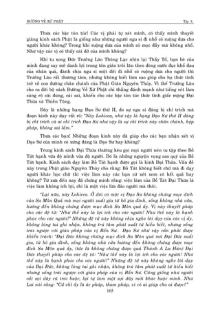 ÑÖÔØNG VEÀ XÖÙ PHAÄT Tập X
165
Thöa caùc baäc toân tuùc! Caùc vò phaûi töï xeùt mình, coù thaáy mình thuyeát
giaûng kinh saùch Phaät laø gioáng nhö nhöõng ngöôøi ngu si ñi nhoå coû ruoäng döa cho
ngöôøi khaùc khoâng? Trong khi ruoäng döa cuûa mình coû moïc ñaày maø khoâng nhoå.
Nhö vaäy caùc vò coù thaáy caùi dôû cuûa mình khoâng?
Khi tu xong Ñöùc Tröôûng Laõo Thoâng Laïc nhìn laïi Thaày Toå, baïn beø cuûa
mình ñang say meâ danh lôïi trong toân giaùo troâi laên theo doøng nöôùc ñuïc khoå ñau
cuûa nhaân quaû, ñaønh chòu ngu si moät ñôøi ñi nhoå coû ruoäng döa cho ngöôøi thì
Tröôûng Laõo raát thöông taâm, nhöng khoâng bieát laøm sao giuùp cho hoï thöùc tænh
trôû veà con ñöôøng chaân chaùnh cuûa Phaät Giaùo Nguyeân Thuûy. Vì theá Tröôûng Laõo
cho ra ñôøi boä saùch Ñöôøng Veà Xöù Phaät chæ thaúng ñaùnh maïnh nhö tieáng seùt laøm
saùng roõ caùi ñuùng, caùi sai, khieán cho caùc baäc toân tuùc thöùc tænh giaác moäng Ñaïi
Thöøa vaø Thieàn Toâng.
Ñaây laø nhöõng haïng Ñaïo Sö thöù II, do söï ngu si ñaùng bò chæ trích maø
ñoaïn kinh naøy daïy raát roõ: ‚Naøy Lohicca, nhö vaäy laø haïng Ñaïo Sö thöù II ñaùng
bò chæ trích vaø ai chæ trích Ñaïo Sö nhö vaäy laø söï chæ trích naøy chaân chaùnh, hôïp
phaùp, khoâng sai laàm.‛
Thöa caùc baïn! Nhöõng ñoaïn kinh naøy ñaõ giuùp cho caùc baïn nhaän xeùt vò
Ñaïo Sö cuûa mình coù xöùng ñaùng laø Ñaïo Sö hay khoâng?
Trong kinh saùch Ñaïi Thöøa thöôøng keâu goïi moïi ngöôøi neân tu taäp theo Boà
Taùt haïnh vöøa ñoä mình vöøa ñoä ngöôøi. Ñoù laø nhöõng nguyeän voïng cao quyù cuûa Boà
Taùt haïnh. Kinh saùch daïy laøm Boà Taùt haïnh ñöôïc goïi laø kinh Ñaïi Thöøa. Vaán ñeà
naøy trong Phaät giaùo Nguyeân Thuûy cho raèng: Boà Taùt khoâng bieát chöõ maø ñi daïy
ngöôøi khaùc hoïc chöõ thì vieäc laøm naøy caùc baïn cöù xeùt xem coù keát quaû hay
khoâng? Töø xöa ñeán nay ñaõ chöùng minh raèng: vieäc laøm cuûa Boà Taùt Ñaïi Thöøa laø
vieäc laøm khoâng ích lôïi, chæ laø moät vieäc löøa ñaûo ngöôøi maø thoâi.
‚Laïi nöõa, naøy Lohicca. ÔÛ ñôøi coù moät vò Ñaïo Sö khoâng chöùng muïc ñích
cuûa Sa Moân Quaû maø moïi ngöôøi xuaát gia töø boû gia ñình, soáng khoâng nhaø cöûa,
höôùng ñeán khoâng chöùng ñöôïc muïc ñích Sa Moân quaû aáy. Vò naøy thuyeát phaùp
cho caùc ñeä töû: ‚Nhö theá naøy laø lôïi ích cho caùc ngöôøi! Nhö theá naøy laø haïnh
phuùc cho caùc ngöôøi!‛ Nhöõng ñeä töû naøy khoâng chòu nghe lôøi daïy cuûa caùc vò aáy,
khoâng loùng tai ghi nhaän, khoâng truù taâm phaùt xuaát töø hieåu bieát, nhöng soáng
traùi ngöôïc vôùi giaùo phaùp cuûa vò Boån Sö. Ñaïo Sö nhö vaäy caàn phaûi ñöôïc
khieån traùch: ‚Ñaïi Ñöùc khoâng chöùng muïc ñích Sa Moân quaû maø Ñaïi Ñöùc xuaát
gia, töø boû gia ñình, soáng khoâng nhaø cöûa höôùng ñeán khoâng chöùng ñöôïc muïc
ñích Sa Moân quaû aáy, (töùc laø khoâng chöùng ñöôïc quaû Thaùnh A La Haùn) Ñaïi
Ñöùc thuyeát phaùp cho caùc ñeä töû: ‚Nhö theá naøy laø lôïi ích cho caùc ngöôøi! Nhö
theá naøy laø haïnh phuùc cho caùc ngöôøi!‛ Nhöõng ñeä töû naøy khoâng nghe lôøi daïy
cuûa Ñaïi Ñöùc, khoâng loùng tai ghi nhaän, khoâng truù taâm phaùt xuaát töø hieåu bieát
nhöng soáng traùi ngöôïc vôùi giaùo phaùp cuûa vò Boån Sö. Cuõng gioáng nhö ngöôøi
caét sôïi daây cuõ troùi buoäc, laïi töï laøm moät sôïi daây môùi khaùc buoäc mình. Nhö
Lai noùi raèng: ‚Cöû chæ aáy laø aùc phaùp, tham phaùp, vì coù ai giuùp cho ai ñöôïc?‛
 