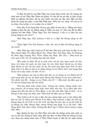 ÑÖÔØNG VEÀ XÖÙ PHAÄT Tập X
166
Vò Ñaïo Sö thöù ba maø Ñöùc Phaät neâu trong ñoaïn kinh naøy thì chuùng toâi
thaáy moät soá caùc Thaày Ñaïi Thöøa raát gioáng. Vì vöøa caét boû sôïi daây aùi kieát söû gia
ñình söï nghieäp theá gian, thì laïi troùi mình vaøo moät sôïi daây môùi. Moät sôïi daây
danh lôïi trong toân giaùo, vì theá Ñöùc Phaät daïy: ‚Nhö Lai noùi raèng: ‚Cöû chæ aáy laø
aùc phaùp, tham phaùp, vì coù ai giuùp cho ai ñöôïc?‛.
Treân ñaây laø ba haïng Ñaïo Sö maø quyù phaät töû neân löu yù: “Ñöøng neân choïn
nhöõng vò Ñaïo Sö naøy hoï chaúng xöùng laø Thaày cuûa quyù vò”. Cho neân Baø La Moân
Lohicca hoûi ñöùc Phaät: ‚Thöa Ngaøi Toân Giaû Gotama, ôû ñôøi coù vò Ñaïo Sö naøo
khoâng ñaùng bò chæ trích?‛
‚Ñöùc Phaät daïy: Naøy Lohicca ôû ñôøi coù vò Ñaïo Sö khoâng ñaùng bò chæ
trích.‛
‚Thöa Ngaøi Toân Giaû Gotama ôû ñôøi, theá naøo laø Ñaïo Sö khoâng ñaùng bò
chæ trích?‛
‚Ñöùc Phaät daïy: Naøy Lohicca! ÔÛ ñôøi Ñöùc Nhö Lai xuaát hieän laø Baäc A La
Haùn Chaùnh Bieán Tri, Minh Haïnh Tuùc, Thieän Theä, Theá Gian Giaûi, Voâ Thöôïng
Só, Ñieàu Ngöï Tröôïng Phu, Thieân Nhaân Sö, Phaät, Theá Toân…‛ (Nhö kinh sa
moân quaû soá 40- 74, vôùi nhöõng thay ñoåi caàn thieát).
‚Khi quaùn töï thaân ñaõ xaû ly naêm trieàn caùi aáy, haân hoan sanh, do haân
hoan neân hoan hyû sanh, do taâm hoan hyû neân thaân ñöôïc khinh an, do thaân
ñöôïc khinh an neân laïc thoï sanh, do laïc thoï sanh taâm ñöôïc ñònh tænh, do taâm
ñònh tænh vò tyø kheo ly duïc ly aùc phaùp chöùng vaø truù Thieàn thöù I moät traïng thaùi
hyû laïc do ly duïc sanh, vôùi taàm vôùi töù.‛
‚Naøy Lohicca, laïi nöõa tyø kheo dieät taàm vaø töù chöùng vaø truù Thieàn thöù II
moät traïng thaùi hyû laïc do ñònh sanh khoâng taàm khoâng töù noäi tónh nhaát taâm…
Truù thieàn thöù III... chöùng vaø truù Thieàn thöù IV…‛ ( Nhö kinh Sa Moân quaû soá
74- 84 vôùi nhöõng thay ñoåi caàn thieát).
‚Vôùi taâm ñònh tænh, thuaàn tònh, khoâng caáu nhieãm, khoâng phieàn naõo,
nhu nhuyeán, deå söû duïng vöõng chaéc, bình thaûn nhö vaäy. Vò tyø kheo daãn taâm,
höôùng taâm ñeán laäu taän trí Tam Minh, vò aáy bieát nhö thaät ‚ñaây laø khoå…‛ vaø seõ
khoâng coù ñôøi soáng naøo khaùc nöõa‛ (Nhö kinh Sa Moân quaû soá 79-98).
‚Naøy Lohicca ñeä töû cuûa vò Ñaïo Sö naøo chöùng ñöôïc quaû vò thuø thaéng ñaëc
bieät aáy (töùc laø chöùng quaû Thaùnh A La Haùn). Naøy Lohicca vò Ñaïo Sö nhö vaäy
khoâng ñaùng bò chæ trích vaø ai chæ trích moät Ñaïo Sö nhö vaäy, laø söï chæ trích aáy
seõ khoâng xaùc thaät, khoâng chaân chaùnh khoâng hôïp phaùp vaø coù loãi laàm.‛ (Ñaïi
Taïng Kinh Vieät Nam thuoäc Tröôøng Boä Kinh taäp I: Phaåm kinh Lohicca trang
383- 393).
Qua nhöõng lôøi daïy cuûa Ñöùc Phaät treân ñaây ñaõ chöùng minh moät caùch roõ
neùt cuï theå cho chuùng ta thaáy raèng: Khi tìm ñeán vôùi Ñaïo Phaät thì chuùng ta haõy
neân choïn cho rieâng mình moät vò Thaày Phaïm haïnh coù ñaày ñuû oai nghi chaùnh
 