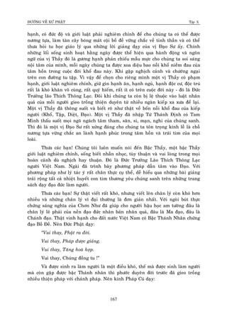 ÑÖÔØNG VEÀ XÖÙ PHAÄT Tập X
167
haïnh, coù ñöùc ñoä vaø giôùi luaät phaûi nghieâm chænh ñeå cho chuùng ta coù theå ñöôïc
nöông töïa, laøm taøn caây boùng maùt coäi boà ñeà vöõng chaéc veà tinh thaàn vaø coù theå
thöa hoûi tu hoïc giaùo lyù qua nhöõng lôøi giaûng daïy cuûa vò Ñaïo Sö aáy. Chính
nhöõng loái soáng sinh hoaït haèng ngaøy ñöôïc theå hieän qua haønh ñoäng vaø ngoân
ngöõ cuûa vò Thaày ñoù laø göông haïnh phaûn chieáu maãu möïc cho chuùng ta soi saùng
noäi taâm cuûa mình, moãi ngaøy chuùng ta ñöôïc xoa dieäu bao noãi khoå nieàm ñau cuûa
taâm hoàn trong cuoäc ñôøi khoå ñau naøy. Khi gaëp nghòch caûnh vaø chöôùng ngaïi
treân con ñöôøng tu taäp. Vì vaäy ñeå choïn cho rieâng mình moät vò Thaày coù phaïm
haïnh, giôùi luaät nghieâm chænh, giöõ gìn haïnh aên, haïnh nguû, haïnh ñoäc cö, ñoäc truù
raát laø khoù khaên voâ cuøng, raát quyù hieám, raát ít coù treân cuoäc ñôøi naøy - ñoù laø Ñöùc
Tröôûng laõo Thích Thoâng Laïc. Ñoâi khi chuùng ta coøn bò leä thuoäc vaøo luaät nhaân
quaû cuûa moãi ngöôøi gieo troàng thieän duyeân töø nhieàu ngaøn kieáp xa xöa ñeå laïi.
Moät vò Thaày ñaõ thoâng suoát vaø bieát roõ nhö thaät veà boán noãi khoå ñau cuûa kieáp
ngöôøi (Khoå, Taäp, Dieät, Ñaïo). Moät vò Thaày ñaõ nhaäp Töù Thaùnh Ñònh coù Tam
Minh thaáu suoát moïi ngoõ ngaùch taâm tham, saân, si, maïn, nghi cuûa chuùng sanh.
Thì ñoù laø moät vò Ñaïo Sö raát xöùng ñaùng cho chuùng ta toân troïng kính leã laø choã
nöông töïa vöõng chaéc an laønh haïnh phuùc trong taâm hoàn vaø traùi tim cuûa moïi
loaøi.
Thöa caùc baïn! Chuùng toâi luoân muoán noùi ñeán Baäc Thaày, moät baäc Thaày
giôùi luaät nghieâm chænh, soáng bieát nhaãn nhuïc, tuøy thuaän vaø vui loøng trong moïi
hoaøn caûnh duø nghòch hay thuaän. Ñoù laø Ñöùc Tröôûng Laõo Thích Thoâng Laïc
ngöôøi Vieät Nam. Ngaøi ñaõ trình baøy phöông phaùp daãn taâm vaøo Ñaïo. Vôùi
phöông phaùp nhö lyù taùc yù raát chaân thöïc cuï theå, deã hieåu qua nhöõng baøi giaûng
traûi roäng taát caû nhieät huyeát con tim thöông yeâu chuùng sanh treân nhöõng trang
saùch daïy ñaïo ñöùc laøm ngöôøi.
Thöa caùc baïn! Söï thaät vieát raát khoù, nhöng vieát leân chaân lyù coøn khoù hôn
nhieàu vaø nhöõng chaân lyù vó ñaïi thöôøng laø ñôn giaûn nhaát. Vôùi ngoøi buùt thöïc
chöùng saùng nghóa cuûa Chôn Nhö ñaõ giuùp cho ngöôøi haäu hoïc am töôøng ñaâu laø
chaân lyù leõ phaûi cuûa neàn ñaïo ñöùc nhaân baûn nhaân quaû, ñaâu laø Ma ñaïo, ñaâu laø
Chaùnh ñaïo. Thaät vinh haïnh cho ñaát nöôùc Vieät Nam coù Baäc Thaùnh Nhaân chöùng
ñaïo Boà Ñeà. Neân Ñöùc Phaät daïy:
‚Vui thay, Phaät ra ñôøi.
Vui thay, Phaùp ñöôïc giaûng.
Vui thay, Taêng hoaø hôïp.
Vui thay, Chuùng ñoàng tu !”
Vaø ñöôïc sinh ra laøm ngöôøi laø moät ñieàu khoù, theá maø ñöôïc sinh laøm ngöôøi
maø coøn gaëp ñöôïc baäc Thaùnh nhaân thì phöôùc duyeân ñôøi tröôùc ñaõ gieo troàng
nhieàu thieän phaùp vôùi chaùnh phaùp. Neân kinh Phaùp Cuù daïy:
 