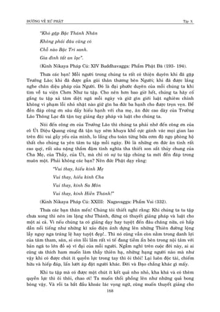 ÑÖÔØNG VEÀ XÖÙ PHAÄT Tập X
168
‚Khoù gaëp Baäc Thaùnh Nhaân
Khoâng phaûi ñaâu cuõng coù
Choã naøo Baäc Trí sanh.
Gia ñình taát an laïc‛.
(Kinh Nikaya Phaùp Cuù: XIV Buddhavagga: Phaåm Phaät Ñaø (193- 194).
Thöa caùc baïn! Moãi ngöôøi trong chuùng ta raát coù thieän duyeân khi ñaõ gaëp
Tröôûng Laõo; khi ñaõ ñöôïc gaàn guõi thaân thöông beân Ngöôøi; khi ñaõ ñöôïc laéng
nghe chaân dieäu phaùp cuûa Ngöôøi. Ñoù laø ñaïi phöôùc duyeân cuûa moãi chuùng ta khi
tìm veàâ tu vieän Chôn Nhö tu taäp. Cho neân hôn bao giôø heát, chuùng ta haõy coá
gaéng tu taäp xaû taâm dieät ngaõ moãi ngaøy vaø giöõ gìn giôùi luaät nghieâm chænh
khoâng vi phaïm loãi nhoû nhaët naøo giöõ gìn ba ñöùc ba haïnh cho ñöôïc troïn veïn. Ñeå
ñeàn ñaùp coâng ôn saâu daày hieáu haïnh vôùi cha meï, aân ñöùc cao daøy cuûa Tröôûng
Laõo Thoâng Laïc ñaõ taän tuî giaûng daïy phaùp vaø luaät cho chuùng ta.
Noùi ñeán coâng ôn cuûa Tröôûng Laõo thì chuùng ta phaûi nhôù ñeán coâng ôn cuûa
coâ UÙt Dieäu Quang cuõng ñaõ taän tuïy sôùm khuya khoå cöïc gaùnh vaùc moïi gian lao
treân ñoâi vai gaày yeáu cuûa mình, lo laéng chu toaøn töøng böõa côm ñoä ngoï phoøng hoä
thaát cho chuùng ta yeân taâm tu taäp moãi ngaøy. Ñoù laø nhöõng ôn ñöùc aân tình raát
cao quyù, raát saâu naëng thaém ñaäm tình nghóa tha thieát son saét thuûy chung cuûa
Cha Meï, cuûa Thaày, cuûa UÙt, maø chæ coù söï tu taäp chuùng ta môùi ñeàn ñaùp trong
muoân moät. Phaûi khoâng caùc baïn? Neân ñöùc Phaät daïy raèng:
‚Vui thay, hieáu kính Meï
Vui thay, hieáu kính Cha
Vui thay, kính Sa Moân
Vui thay, kính Hieàn Thaùnh!‛
(Kinh Nikaya Phaùp Cuù: XXIII: Nagavagga: Phaåm Voi (332).
Thöa caùc baïn thaân meán! Chuùng toâi thieát nghó raèng: Khi chuùng ta tu taäp
chöa xong thì neân im laëng nhö Thaùnh, ñöøng coù thuyeát giaûng phaùp vaø luaät cho
moät ai caû. Vì neáu chuùng ta coù giaûng daïy hay tuyeät ñeán ñaâu chaêng nöõa, coù haáp
daãn noåi tieáng nhö nhöõng kó xaûo ñieän aûnh döïng leân nhöõng Thieân ñöôøng loäng
laãy nguy nga traùng leä hay tuyeät ñeïp!… Thì noù cuõng vaãn coøn naèm trong danh lôïi
cuûa taâm tham, saân, si coøn loãi laàm raát vi teá ñang tieàm aån beân trong noäi taâm vôùi
baûn ngaõ to lôùn ñoà soä vó ñaïi cuûa moãi ngöôøi. Ngaãm nghó treân cuoäc ñôøi naøy, ai ai
cuõng öa thích ham muoán laøm thaày thieân haï, nhöõng haïng ngöôøi naøo maø nhö
vaäy khi coù ñöôïc chuùt ít quyeàn löïc trong tay thì oâi thoâi! Laïi luoân ñoäc taøi, chieám
höõu vaø hieáp ñaùp, laán löôùt aùp ñaët ngöôøi khaùc. Ñôøi vaø Ñaïo chaúng khaùc gì maáy.
Khi tu taäp maø coù ñöôïc moät chuùt ít keát quaû nho nhoû, kha khaù vaø coù theâm
quyeàn löïc thì oâi thoâi, chao ôi! Ta muoán thoåi phoàng leân nhö nhöõng quaû bong
boùng vaäy. Vaø roài ta baét ñaàu khoaùc laùc voïng ngöõ, cuõng muoán thuyeát giaûng cho
 