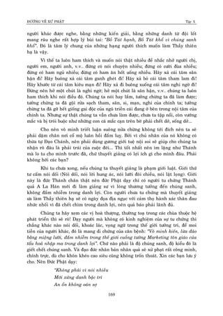 ÑÖÔØNG VEÀ XÖÙ PHAÄT Tập X
169
ngöôøi khaùc ñöôïc nghe, baèng nhöõng kieán giaûi, baèng nhöõng danh töø ñoäi loát
mang raâu nghe raát hôïp lyù buøi tai: ‚Boà Taùt haïnh, Boà Taùt khoå vì chuùng sanh
khoå‛. Ñoù laø taâm lyù chung cuûa nhöõng haïng ngöôøi thích muoán laøm Thaày thieân
haï laø vaäy.
Vì theá ta luoân ham thích vaø muoán noùi thaät nhieàu ñeå nhaéc nhôû ngöôøi chò,
ngöôøi em, ngöôøi anh, v.v… ñöøng coù noùi chuyeän nhieàu; ñöøng coù cöôøi ñuøa nhieàu;
ñöøng coù ham nguû nhieàu; ñöøng coù ham aên hoát uoáng nhieàu. Haõy xaû caùi taâm saân
haän ñi! Haõy buoâng xaû caùi taâm ganh gheùt ñi! Haõy xaû boû caùi taâm tham lam ñi!
Haõy khöôùc töø caùi taâm kieâu maïn ñi! Haõy xaû ñi buoâng xuoáng caùi taâm nghi ngôø ñi!
Ñöøng neân hôû moät chuùt laø nghi ngôø; hôû moät chuùt laø saân haän, v.v… chuùng ta luoân
ham thích khi noùi ñieàu ñoù. Chuùng ta noùi hay laém, töôûng chöøng ta ñaõ laøm ñöôïc;
töôûng chöøng ta ñaõ goäi röûa saïch tham, saân, si, maïn, nghi cuûa chính ta; töôûng
chöøng ta ñaõ gôõ heát gioáng gai ñoäc cuûa nguõ trieàn caùi ñang ôû beân trong noäi taâm cuûa
chính ta. Nhöng söï thaät chuùng ta vaãn chöa laøm ñöôïc, chöa tu taäp noåi, coøn vöôùng
maéc vaø bò troùi buoäc nhö nhöõng con caù maéc caïn treân bôø phaûi cheát dôû, soáng dôû...
Cho neân voâ minh trieát luaän suoâng nöûa chöøng khoâng tôùi ñích neân ta seõ
phaûi daäm chaân nôi coå moä luaân hoài ñaém luî. Bôûi vì chuû nhaân cuûa noù khoâng coù
thöøa töï Ñaïo Chaùnh, neân phaûi duøng göông giôùi tueä noäi soi seõ giuùp cho chuùng ta
nhaän roõ ñaâu laø phaûi traùi cuûa cuoäc ñôøi... Thì toát nhaát neân im laëng nhö Thaùnh
maø lo tu cho mình tröôùc ñaõ, chöù thuyeát giaûng coù lôïi ích gì cho mình ñaâu. Phaûi
khoâng hôõi caùc baïn?
Khi tu chöa xong, neáu chuùng ta thuyeát giaûng laø phaïm giôùi luaät. Giôùi thöù
tö caám noùi doái (Noùi doái, noùi lôøi hung aùc, noùi löôõi ñoâi chieàu, noùi laät loïng). Giôùi
naøy laø ñöùc Thaùnh chaân thaät neân ñöùc Phaät daïy chæ coù ngöôøi tu chöùng Thaùnh
quaû A La Haùn môùi ñi laøm giaûng sö vì loøng thöông töôûng ñeán chuùng sanh,
khoâng ñaém nhieãm trong danh lôïi. Coøn ngöôøi chöa tu chöùng maø thuyeát giaûng
öa laøm Thaày thieân haïï seõ coù ngaøy ñoïa ñòa nguïc vôùi caûm thoï haønh xaùc thaân ñau
nhöùc nhoái vì ñaõ cheát chìm trong danh lôïi, neân quaû baùo phaûi laõnh ñuû.
Chuùng ta haõy xem caùc vò hoaø thöôïng, thöôøng toaï trong caùc chuøa thuoäc heä
phaùt trieån thì seõ roõ! Daïy ngöôøi maø khoâng coù kinh nghieäm cuûa söï tu chöùng thì
chaúng khaùc naøo noùi doái, khoaùc laùc, voïng ngöõ trong theá giôùi töôûng tri, ñeå moi
tieàn cuûa ngöôøi khaùc, ñoù laø mang di chöùng cuûa caên beänh: ‚Voâ minh kieán, löøa ñaûo
baèng mieäng löôõi, ñaém nhieãm trong theá giôùi cuoàng töôûng Marketing toân giaùo cuûa
taåu hoaû nhaäp ma trong danh lôïi‛. Chöù naøo phaûi laø ñoä chuùng sanh, ñoä kieåu ñoù laø
gieát cheát chuùng sanh. Vaø ñaïo ñöùc nhaân baûn nhaân quaû seõ xöû phaït raát coâng minh,
chính tröïc, duø cho khoân kheùo cao sieâu cuõng khoâng troán thoaùt. Xin caùc baïn löu yù
cho. Neân Ñöùc Phaät daïy:
‚Khoâng phaûi vì noùi nhieàu
Môùi xöùng danh baäc trí
An oån khoâng oaùn sôï
 