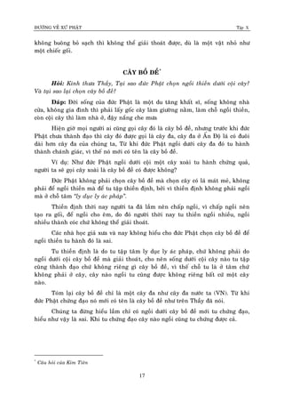 ÑÖÔØNG VEÀ XÖÙ PHAÄT Tập X
17
khoâng buoâng boû saïch thì khoâng theå giaûi thoaùt ñöôïc, duø laø moät vaät nhoû nhö
moät chieác goái.
CAÂY BOÀ DEÀ*
Hoûi: Kính thöa Thaày, Taïi sao ñöùc Phaät choïn ngoài thieàn döôùi coäi caây?
Vaø taïi sao laïi choïn caây boà ñeà?
Ñaùp: Ñôøi soáng cuûa ñöùc Phaät laø moät du taêng khaát só, soáng khoâng nhaø
cöûa, khoâng gia ñình thì phaûi laáy goác caây laøm giöôøng naèm, laøm choã ngoài thieàn,
coøn coäi caây thì laøm nhaø ôû, ñaäy naéng che möa
Hieän giôø moïi ngöôøi ai cuõng goïi caây ñoù laø caây boà ñeà, nhöng tröôùc khi ñöùc
Phaät chöa thaønh ñaïo thì caây ñoù ñöôïc goïi laø caây ña, caây ña ôû AÁn Ñoä laù coù ñuoâi
daøi hôn caây ña cuûa chuùng ta, Töø khi ñöùc Phaät ngoài döôùi caây ña ñoù tu haønh
thaønh chaùnh giaùc, vì theá noù môùi coù teân laø caây boà ñeà.
Ví duï: Nhö ñöùc Phaät ngoài döôùi coäi moät caây xoaøi tu haønh chöùng quaû,
ngöôøi ta seõ goïi caây xoaøi laø caây boà ñeà coù ñöôïc khoâng?
Ñöùc Phaät khoâng phaûi choïn caây boà ñeà maø choïn caây coù laù maùt meû, khoâng
phaûi ñeå ngoài thieàn maø ñeå tu taäp thieàn ñònh, bôûi vì thieàn ñònh khoâng phaûi ngoài
maø ôû choã taâm ‚ly duïc ly aùc phaùp‛.
Thieàn ñònh thôøi nay ngöôøi ta ñaõ laàm neân chaáp ngoài, vì chaáp ngoài neân
taïo ra goái, ñeå ngoài cho eâm, do ñoù ngöôøi thôøi nay tu thieàn ngoài nhieàu, ngoài
nhieàu thaønh coùc chöù khoâng theå giaûi thoaùt.
Caùc nhaø hoïc giaû xöa vaø nay khoâng hieåu cho ñöùc Phaät choïn caây boà ñeà ñeå
ngoài thieàn tu haønh ñoù laø sai.
Tu thieàn ñònh laø do tu taäp taâm ly duïc ly aùc phaùp, chöù khoâng phaûi do
ngoài döôùi coäi caây boà ñeà maø giaûi thoaùt, cho neân soáng döôùi coäi caây naøo tu taäp
cuõng thaønh ñaïo chöù khoâng rieâng gì caây boà ñeà, vì theá choã tu laø ôû taâm chöù
khoâng phaûi ôû caây, caây naøo ngoài tu cuõng ñöôïc khoâng rieâng baát cöù moät caây
naøo.
Toùm laïi caây boà ñeà chæ laø moät caây ña nhö caây ña nöôùc ta (VN). Töø khi
ñöùc Phaät chöùng ñaïo noù môùi coù teân laø caây boà ñeà nhö treân Thaày ñaõ noùi.
Chuùng ta ñöøng hieåu laàm chæ coù ngoài döôùi caây boà ñeà môùi tu chöùng ñaïo,
hieåu nhö vaäy laø sai. Khi tu chöùng ñaïo caây naøo ngoài cuõng tu chöùng ñöôïc caû.
*
Caâu hoûi cuûa Kim Tieân
 