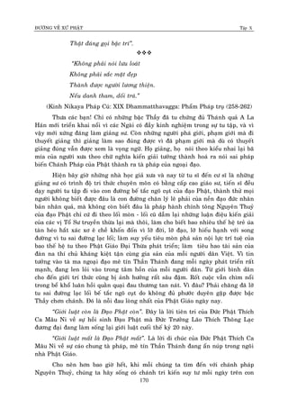 ÑÖÔØNG VEÀ XÖÙ PHAÄT Tập X
170
Thaät ñaùng goïi baäc trí‛.

‚Khoâng phaûi noùi löu loaùt
Khoâng phaûi saéc maët ñeïp
Thaønh ñöôïc ngöôøi löông thieän.
Neáu danh tham, doái traù.‛
(Kinh Nikaya Phaùp Cuù: XIX Dhammatthavagga: Phaåm Phaùp truï (258-262)
Thöa caùc baïn! Chæ coù nhöõng baäc Thaày ñaõ tu chöùng ñuû Thaùnh quaû A La
Haùn môùi trieån khai noåi vì caùc Ngaøi coù ñaày kinh nghieäm trong söï tu taäp, vaø vì
vaäy môùi xöùng ñaùng laøm giaûng sö. Coøn nhöõng ngöôøi phaù giôùi, phaïm giôùi maø ñi
thuyeát giaûng thì giaûng laøm sao ñuùng ñöôïc vì ñaõ phaïm giôùi maø duø coù thuyeát
giaûng ñuùng vaãn ñöôïc xem laø voïng ngöõ. Hoï giaûng, hoï noùi theo kieåu nhai laïi baõ
mía cuûa ngöôøi xöa theo chöõ nghóa kieán giaûi töôûng thaønh hoaù ra noùi sai phaùp
bieán Chaùnh Phaùp cuûa Phaät thaønh ra taø phaùp cuûa ngoaïi ñaïo.
Hieän baây giôø nhöõng nhaø hoïc giaû xöa vaø nay töø tu só ñeán cö só laø nhöõng
giaûng sö coù trình ñoä tri thöùc chuyeân moân coù baèng caáp cao giaùo sö, tieán só ñeàu
daïy ngöôøi tu taäp ñi vaøo con ñöôøng beá taéc ngoõ cuït cuûa ñaïo Phaät, thaønh thöû moïi
ngöôøi khoâng bieát ñöôïc ñaâu laø con ñöôøng chaân lyù leõ phaûi cuûa neàn ñaïo ñöùc nhaân
baûn nhaân quaû, maø khoâng coøn bieát ñaâu laø phaùp haønh chính toâng Nguyeân Thuyû
cuûa ñaïo Phaät chæ cöù ñi theo loái moøn - loái cuõ daãm laïi nhöõng luaän ñieäu kieán giaûi
cuûa caùc vò Toå Sö truyeàn thöøa laïi maø thoâi, laøm cho bieát bao nhieâu theá heä treû uùa
taøn heùo haét xaùc xô eâ cheà khoán ñoán vì lôõ ñôøi, lôõ ñaïo, lôõ hieáu haïnh vôùi song
ñöôøng vì tu sai ñöôøng laïc loái; laøm suy yeáu tieâu moøn phaù saûn noäi löïc trí tueä cuûa
bao theá heä tu theo Phaät Giaùo Ñaïi Thöøa phaùt trieån; laøm tieâu hao taøi saûn cuûa
ñaøn na thí chuû khaùng kieät taän cuøng gia saûn cuûa moãi ngöôøi daân Vieät. Vì tin
töôûng vaøo taø ma ngoaïi ñaïo meâ tín Thaàn Thaùnh ñang moãi ngaøy phaùt trieån raát
maïnh, ñang len loûi vaøo trong taâm hoàn cuûa moãi ngöôøi daân. Töø giôùi bình daân
cho ñeán giôùi trí thöùc cuõng bò aûnh höôûng raát saâu ñaäm. Roát cuoäc vaãn chìm noåi
trong beå khoå luaân hoài quaèn quaïi ñau thöông tan naùt. Vì ñaâu? Phaûi chaêng ñaõ lôõ
tu sai ñöôøng laïc loái beá taéc ngoõ cuït do khoâng ñuû phöôùc duyeân gaëp ñöôïc baäc
Thaày chôn chaùnh. Ñoù laø noãi ñau loøng nhaát cuûa Phaät Giaùo ngaøy nay.
‚Giôùi luaät coøn laø Ñaïo Phaät coøn‛. Ñaây laø lôøi tieân tri cuûa Ñöùc Phaät Thích
Ca Maâu Ni veà söï hoài sinh Ñaïo Phaät maø Ñöùc Tröôûng Laõo Thích Thoâng Laïc
ñöông ñaïi ñang laøm soáng laïi giôùi luaät cuoái theá kyû 20 naøy.
‚Giôùi luaät maát laø Ñaïo Phaät maát‛. Laø lôøi di chuùc cuûa Ñöùc Phaät Thích Ca
Maâu Ni veà söï caùo chung taø phaùp, meâ tín Thaàn Thaùnh ñang aån nuùp trong ngoâi
nhaø Phaät Giaùo.
Cho neân hôn bao giôø heát, khi moãi chuùng ta tìm ñeán vôùi chaùnh phaùp
Nguyeân Thuyû, chuùng ta haõy soáng coù chaùnh tri kieán suy tö moãi ngaøy treân con
 