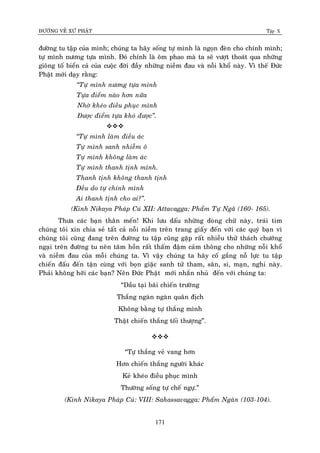 ÑÖÔØNG VEÀ XÖÙ PHAÄT Tập X
171
ñöôøng tu taäp cuûa mình; chuùng ta haõy soáng töï mình laø ngoïn ñeøn cho chính mình;
töï mình nöông töïa mình. Ñoù chính laø oâm phao maø ta seõ vöôït thoaùt qua nhöõng
gioâng toá bieån caû cuûa cuoäc ñôøi ñaày nhöõng nieàm ñau vaø noãi khoå naøy. Vì theá Ñöùc
Phaät môùi daïy raèng:
‚Töï mình nöông töïa mình
Töïa ñieåm naøo hôn nöõa
Nhôø kheùo ñieàu phuïc mình
Ñöôïc ñieåm töïa khoù ñöôïc‛.

‚Töï mình laøm ñieàu aùc
Töï mình sanh nhieãm oâ
Töï mình khoâng laøm aùc
Töï mình thanh tònh mình.
Thanh tònh khoâng thanh tònh
Ñeàu do töï chính mình
Ai thanh tònh cho ai?‛.
(Kinh Nikaya Phaùp Cuù XII: Attavagga: Phaåm Töï Ngaõ (160- 165).
Thöa caùc baïn thaân meán! Khi löu daáu nhöõng doøng chöõ naøy, traùi tim
chuùng toâi xin chia seû taát caû noãi nieàm treân trang giaáy ñeán vôùi caùc quyù baïn vì
chuùng toâi cuõng ñang treân ñöôøng tu taäp cuõng gaëp raát nhieàu thöû thaùch chöôùng
ngaïi treân ñöôøng tu neân taâm hoàn raát thaám ñaäm caûm thoâng cho nhöõng noãi khoå
vaø nieàm ñau cuûa moãi chuùng ta. Vì vaäy chuùng ta haõy coá gaéng noã löïc tu taäp
chieán ñaáu ñeán taän cuøng vôùi boïn giaëc sanh töû tham, saân, si, maïn, nghi naøy.
Phaûi khoâng hôõi caùc baïn? Neân Ñöùc Phaät môùi nhaén nhuû ñeán vôùi chuùng ta:
“Daàu taïi baõi chieán tröôøng
Thaéng ngaøn ngaøn quaân ñòch
Khoâng baèng töï thaéng mình
Thaät chieán thaéng toái thöôïng”.

“Töï thaéng veû vang hôn
Hôn chieán thaéng ngöôøi khaùc
Keû kheùo ñieàu phuïc mình
Thöôøng soáng töï cheá ngöï.”
(Kinh Nikaya Phaùp Cuù: VIII: Sahassavagga: Phaåm Ngaøn (103-104).
 