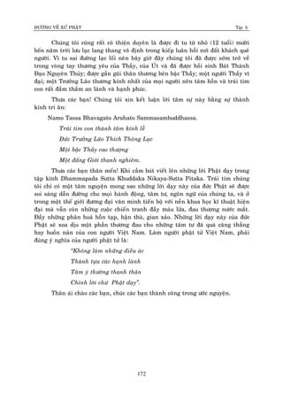 ÑÖÔØNG VEÀ XÖÙ PHAÄT Tập X
172
Chuùng toâi cuõng raát coù thieän duyeân laø ñöôïc ñi tu töø nhoû (12 tuoåi) möôøi
boán naêm trôøi löu laïc lang thang voâ ñònh trong kieáp luaân hoài nôi ñaát khaùch queâ
ngöôøi. Vì tu sai ñöôøng laïc loái neân baây giôø ñaây chuùng toâi ñaõ ñöôïc sôùm trôû veà
trong voøng tay thöông yeâu cuûa Thaày, cuûa UÙt vaø ñaõ ñöôïc hoài sinh Baùt Thaùnh
Ñaïo Nguyeân Thuûy; ñöôïc gaàn guõi thaân thöông beân baäc Thaày; moät ngöôøi Thaày vó
ñaïi; moät Tröôûng Laõo thöông kính nhaát cuûa moïi ngöôøi neân taâm hoàn vaø traùi tim
con raát ñaàm thaém an laønh vaø haïnh phuùc.
Thöa caùc baïn! Chuùng toâi xin keát luaän lôøi taâm söï naøy baèng söï thaønh
kính tri aân:
Namo Tassa Bhavagato Arahato Sammasambuddhassa.
Traùi tim con thaønh taâm kính leã
Ñöùc Tröôûng Laõo Thích Thoâng Laïc
Moät baäc Thaày cao thöôïng
Moät ñaáng Giôùi thanh nghieâm.
Thöa caùc baïn thaân meán! Khi caàm buùt vieát leân nhöõng lôøi Phaät daïy trong
taäp kinh Dhammapada Sutta Khuddaka Nikaya-Sutta Pitaka. Traùi tim chuùng
toâi chæ coù moät taâm nguyeän mong sao nhöõng lôøi daïy naøy cuûa ñöùc Phaät seõ ñöôïc
soi saùng daãn ñöôøng cho moïi haønh ñoäng, taâm tö, ngoân ngöõ cuûa chuùng ta, vaø ôû
trong moät theá giôùi ñöông ñaïi vaên minh tieán boä vôùi neàn khoa hoïc kó thuaät hieän
ñaïi maø vaãn coøn nhöõng cuoäc chieán tranh ñaày maùu löûa, ñau thöông nöôùc maét.
Ñaày nhöõng phaân hoaù hoãn taïp, haän thuø, gian xaûo. Nhöõng lôøi daïy naøy cuûa ñöùc
Phaät seõ xoa dòu moät phaàn thöông ñau cho nhöõng taâm tö ñaõ quaù caêng thaúng
hay buoàn naûn cuûa con ngöôøi Vieät Nam. Laøm ngöôøi phaät töû Vieät Nam, phaûi
ñuùng yù nghóa cuûa ngöôøi phaät töû laø:
‚Khoâng laøm nhöõng ñieàu aùc
Thaønh töïu caùc haïnh laønh
Taâm yù thöôøng thanh thaûn
Chính lôøi chö Phaät daïy‛.
Thaân aùi chaøo caùc baïn, chuùc caùc baïn thaønh coâng trong öôùc nguyeän.
 