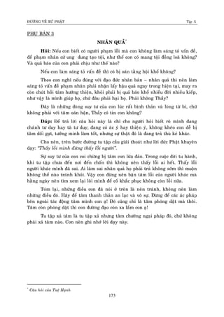 ÑÖÔØNG VEÀ XÖÙ PHAÄT Tập X
173
PHUÏ BAÛN 3
NHAÂN QUAÛ*
Hoûi: Neáu con bieát coù ngöôøi phaïm loãi maø con khoâng laøm saùng toû vaán ñeà,
ñeå phaïm nhaân cöù ung dung taïo toäi, nhö theá con coù mang toäi ñoàng loaõ khoâng?
Vaø quaû baùo cuûa con phaûi chòu nhö theá naøo?
Neáu con laøm saùng toû vaán ñeà thì coù bò oaùn taèng hoäi khoå khoâng?
Theo con nghó neáu ñuùng vôùi ñaïo ñöùc nhaân baûn – nhaân quaû thì neân laøm
saùng toû vaán ñeà phaïm nhaân phaûi nhaän laáy haäu quaû ngay trong hieän taïi, may ra
coøn chuùt hoài taâm höôùng thieän, khoûi phaûi bò quaû baùo khoå nhieàu ñôøi nhieàu kieáp,
nhö vaäy laø mình giuùp hoï, chöù ñaâu phaûi haïi hoï. Phaûi khoâng Thaày?
Ñaây laø nhöõng doøng suy tö cuûa con luùc raát bình thaûn vaø loøng töø bi, chöù
khoâng phaûi vôùi taâm oaùn haän, Thaày coù tin con khoâng?
Ñaùp: Ñeå traû lôøi caâu hoûi naøy laø chæ cho ngöôøi hoûi bieát roõ mình ñang
chaùnh tö duy hay taø tö duy; ñang coù aùc yù hay thieän yù, khoâng kheùo con deã bò
taâm doái gaït, töôûng minh laøm toát, nhöng söï thaät ñoù laø ñang traû thuø keû khaùc.
Cho neân, treân böôùc ñöôøng tu taäp caàu giaûi thoaùt nhö lôøi ñöùc Phaät khuyeân
daïy: ‚Thaáy loãi mình ñöøng thaáy loãi ngöôøi‛.
Söï suy tö cuûa con coi chöøng bò taâm con löøa ñaûo. Trong cuoäc ñôøi tu haønh,
khi tu taäp chöa ñeán nôi ñeán choán thì khoâng neân thaáy loãi ai heát. Thaáy loãi
ngöôøi khaùc mình ñaõ sai. Ai laøm sai nhaân quaû hoï phaûi traû khoâng sôùm thì muoän
khoâng theå naøo traùnh khoûi. Vaäy con ñöøng neân baän taâm loãi cuûa ngöôøi khaùc maø
haèng ngaøy neân tìm xem laïi loõi mình ñeå coá khaéc phuïc khoâng coøn loãi nöõa.
Toùm laïi, nhöõng ñieàu con ñaõ noùi ôû treân laø neân traùnh, khoâng neân laøm
nhöõng ñieàu ñoù. Haõy ñeå taâm thanh thaûn an laïc vaø voâ söï. Ñöøng ñeå caùc aùc phaùp
beân ngoaøi taùc ñoäng taâm mình con aï! Ñoù cuõng chæ laø taâm phoùng daät maø thoâi.
Taâm coøn phoùng daät thì con ñöôøng ñaïo coøn xa laém con aï!
Tu taäp xaû taâm laø tu taäp xaû nhöng taâm chöôùng ngaïi phaùp ñoù, chöù khoâng
phaûi xaû taâm naøo. Con neân ghi nhôù lôøi daïy naøy.
*
Caâu hoûi cuûa Tueä Haïnh
 