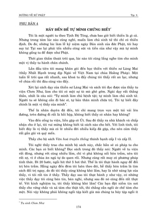 ÑÖÔØNG VEÀ XÖÙ PHAÄT Tập X
174
PHUÏ BAÛN 4
HAÕY ÑEÁN ÑEÅ TÖÏ MÌNH CHÖÙNG BIEÁT*
Toâi laø moät ngöôøi tu theo Tònh Ñoä Toâng, chöa bao giôø bieát thieàn laø gì caû.
Nhöng trong taâm luùc naøo cuõng nghó, muoán laøm chuû sinh töû thì chæ coù thieàn
ñònh. Do ño,ù nhöõng luùc laøm leã kyû nieäm ngaøy Ñaûn sinh cuûa ñöùc Phaät, toâi hay
suy tö: Taïi sao laïi phaûi toán nhieàu coâng söùc vaø tieàn cuûa nhö vaäy maø töï mình
khoâng gaéng tu ñeå ñöôïc nhö Phaät.
Thôøi gian thaám thoaùt troâi qua, luùc naøo toâi cuõng laéng nghe tìm cho mình
moät vò thaày tu haønh chaân chaùnh.
Laàn ñaàu tieân toâi mang khaên goùi ñeán hoïc thieàn vôùi thieàn sö Laøng Mai
(thaày Nhaát Haïnh trong dòp Ngaøi veà Vieät Nam taïi chuøa Hoaèng Phaùp). Moät
tuaàn leã troâi qua raát nhanh, sau khoaù tu ñaáy chuùng toâi thaáy raát an laïc, nhöng
veà chuøa roài thì ñaâu cuõng vaøo ñaáy.
Xeùt laïi caùch daïy cuûa thieàn sö Laøng Mai vaø saùch toâi ñoïc ñöôïc cuûa thaày tu
vieän Chôn Nhö, laøm cho toâi coù moät söï toø moø gheâ gôùm. Ngaøi daïy raát thaúng
thaén, nhaát laø caâu noùi: “Töï mình laøm chuû beänh taät; töï mình laøm chuû sinh töû.
Ngöôøi tu seõ khoâng caàn ñi baùc só, töï baûn thaân mình chöõa trò. Toâi töï bieát ñaây
chính laø moät vò thaày cuûa mình”.
Theá laø nhaân duyeân ñaõ ñeán, toâi chæ mang troïn veïn moät tuùi vaûi leân
ñöôøng, treân ñöôøng ñi raát laø hoài hoäp, khoâng bieát thaày coù nhaân hay khoâng?
Vaøo ñeán coång tu vieän, lieàn gaëp coâ UÙt. Sau ñoù thaày ra nhaø khaùch vaø chaáp
nhaän cho ôû laïi, toâi vui möøng khoâng bieát taû caùch naøo cho heát. Vôùi linh tính, toâi
bieát ñaây laø vò thaày maø coù leõ nhieàu ñôøi nhieàu kieáp ñaõ gaëp, cho neân caûm thaáy
raát gaàn guõi vaø quyù meán.
Thaày cho boä saùch Vaên hoaù truyeàn thoáng thaùnh haïnh caáp I vaø caáp II.
Toâi nghó thaày trao cho mình boä saùch naøy, chaéc haún seõ coù phaùp tu cho
mình. Caùc baïn coù bieát khoâng? Ñoïc saùch trong ñoù thaày noùi: Ngöôøi veà tu vieän
raát ñoâng, nhöng rôùt cuõng nhieàu laém, chæ vì phaù khoâng noåi hoân traàm, neân toâi
raát sôï, vì ôû chuøa aên nguû töï do quen roài. Nhöng cuõng raát may coù phöông phaùp
tænh thöùc. Ñi 20 böôùc, ngoài hít thôû 5 hôi thôû. Theá laø toâi thöïc haønh ngay ñeå ñoái
trò hoân traàm. Haèng ngaøy ñeán ñeâm toâi luoân theo doõi, heã thaáy hoân traàm laø tìm
caùch ñoái trò ngay, do ñoù toâi thaáy cuõng khoâng khoù laém, hay laø nhôø naêng löïc cuûa
thaày, vì toâi raát tin ôû thaày. Thaày daïy sao toâi thöïc haønh y nhö vaäy, coù nhöõng
vieäc thaày daïy toâi cuõng baùn tin, baùn nghi, nhöng sau ñoù noù cuõng ñeán raát thöïc
teá. Vôùi kinh nghieäm tu, toâi thaáy khoâng khoù laém! Caùc baïn ñaët nieàm tin nôi
thaày cho vöõng chaéc vaø xaû taâm cho thaät toát, thì chaúng caàn ngoài öùc cheá taâm cho
meät. Noùi vaäy khoâng phaûi khoâng ngoài taäp kieát giaø maø chuùng ta haõy taäp ngoài ít
*
Tu sinh Chôn Nhö
 