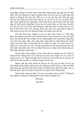 ÑÖÔØNG VEÀ XÖÙ PHAÄT Tập X
175
cuõng ñöôïc, nhöng coù chaùnh nieäm vöõng chaéc, khoâng phaûi taäp ngoài laâu cho khoå
thaân. Chæ caàn chuùng ta tu taäp coù chaùnh nieäm thì söï an laïc noù seõ ñeán ngay khi
chuùng ta ñang ñi hay laøm vieäc. Khi coù söï an laïc, caùc baïn baét chaân leân ngoài
kieát giaø maø chaúng coøn thaáy ñau nhöùc gì caû, maø raát laø an laïc vaø thaûnh thôi.
Baïn muoán ngoài bao laâu cuõng ñöôïc, muoán ngoài thoaûi maùi trong tö theá naøo cuõng
ñöôïc, ñi kinh haønh cuõng ñöôïc. Söï an laïc vaø thanh thaûn noù vaãn theo baïn ñeán
moät luùc naøo ñoù noù seõ bieán maát. Nhöng coù moät ñieàu khi coù traïng thaùi an laïc,
baïn ñi khi haønh raát laø nheï nhaøng, thoaûi maùi, moïi vieäc xung quanh chaúng coù
moät naêng löïc naøo laøm cho chuùng ta quan taâm baèng söï an laïc ñoù.
Cho neân kinh daïy: ‚Ngöôøi coù hyû neân thaân ñöôïc khinh an‛. Khi thaân
ñöôïc nheï nhaøng an laïc thì toaøn boä thaân taâm coù moät caûm giaùc laïc thoï moät caùch
kyø laï maø khoâng theå noùi ra ñöôïc, chæ coù nhöõng ngöôøi naøo tu taäp ñeán traïng thaùi
naøy môùi caûm nhaän ñöôïc, nhö uoáng nöôùc noùng laïnh töï bieát khoâng theå ngöôøi
ngoaøi cuoäc bieát ñöôïc. Trong kinh ñaõ xaùc ñònh roõ raøng: ‚Vôùi thaân khinh an,
ngöôøi aáy coù caûm giaùc laïc thoï‛. Trong traïng thaùi laïc thoï naøy haønh giaû môùi xaùc
ñònh ñöôïc taâm ñònh tænh. Vôùi taâm ñònh tænh naøy seõ nhaäp thieàn ñònh khoâng coù
khoù khaên, khoâng coù meät nhoïc.
Do ñoù, thaày vieän tröôûng tu vieän Chôn Nhö noùi chöùng quaû A la Haùn laø
chuyeän bình thöôøng thoâi. Coù gì ñaâu maø caùc baïn noùi: ‚Ngöôøi maø noùi mình tu
chöùng laø ma noùi‛. Ngöôøi theá gian hoï boû coâng lao söùc löïc ñeå laøm ra cuûa caûi vaät
chaát thì hoï baûo hoï giaøu coù, chaúng leõ cuõng ma noùi sao!
Ngöôøi xuaát gia chaân chính boû heát gia taøi lôùn, gia taøi nhoû, boû baø con
thaân baèng quyeán thuoäc, khoâng nhaø cöûa, khoâng gia ñình, chæ ba y moät baùt khaát
thöïc soáng qua ngaøy ñeå nuoâi thaân töù ñaïi, taâm khoâng coøn danh lôïi, tham, saân, si
ñeàu döùt saïch, laøm chuû chuyeän soáng cheát laø chuyeän bình thöôøng thoâi.
Trong kinh cuõng xaùc ñònh: ‚Ly duïc ly aùc phaùp nhaäp sô thieàn‛. Chaúng leõ
moät ngöôøi tu chöùng roài, khoâng ñöôïc noùi laø mình tu chöùng sao?
Kính ghi
Dieäu Ñöùc
 