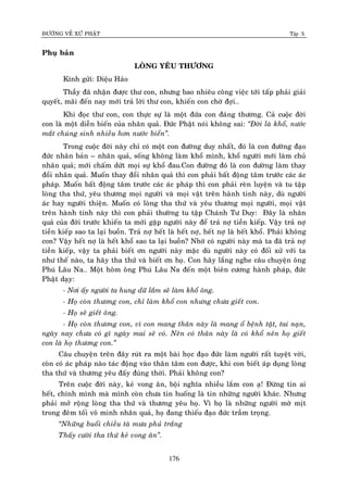 ÑÖÔØNG VEÀ XÖÙ PHAÄT Tập X
176
Phuï baûn
LOØNG YEÂU THÖÔNG
Kính göûi: Dieäu Haûo
Thaày ñaõ nhaän ñöôïc thö con, nhöng bao nhieâu coâng vieäc tôùi taáp phaûi giaûi
quyeát, maõi ñeán nay môùi traû lôøi thö con, khieán con chôø ñôïi…
Khi ñoïc thö con, con thöïc söï laø moät ñöùa con ñaùng thöông. Caû cuoäc ñôøi
con laø moät dieãn bieán cuûa nhaân quaû. Ñöùc Phaät noùi khoâng sai: ‚Ñôøi laø khoå, nöôùc
maét chuùng sinh nhieàu hôn nöôùc bieån‛.
Trong cuoäc ñôøi naøy chæ coù moät con ñöôøng duy nhaát, ñoù laø con ñöôøng ñaïo
ñöùc nhaân baûn – nhaân quaû, soáng khoâng laøm khoå mình, khoå ngöôøi môùi laøm chuû
nhaân quaû; môùi chaám döùt moïi söï khoå ñau.Con ñöôøng ñoù laø con ñöôøng laøm thay
ñoåi nhaân quaû. Muoán thay ñoåi nhaân quaû thì con phaûi baát ñoäng taâm tröôùc caùc aùc
phaùp. Muoán baát ñoäng taâm tröôùc caùc aùc phaùp thì con phaûi reøn luyeän vaø tu taäp
loøng tha thöù, yeâu thöông moïi ngöôøi vaø moïi vaät treân haønh tinh naøy, duø ngöôøi
aùc hay ngöôøi thieän. Muoán coù loøng tha thöù vaø yeâu thöông moïi ngöôøi, moïi vaät
treân haønh tinh naøy thì con phaûi thöôøng tu taäp Chaùnh Tö Duy: Ñaây laø nhaân
quaû cuûa ñôøi tröôùc khieán ta môùi gaëp ngöôøi naøy ñeå traû nôï tieàn kieáp. Vaäy traû nôï
tieàn kieáp sao ta laïi buoàn. Traû nôï heát laø heát nôï, heát nôï laø heát khoå. Phaûi khoâng
con? Vaäy heát nôï laø heát khoå sao ta laïi buoàn? Nhôø coù ngöôøi naøy maø ta ñaõ traû nôï
tieàn kieáp, vaäy ta phaûi bieát ôn ngöôøi naøy maëc duø ngöôøi naøy coù ñoái xöû vôùi ta
nhö theá naøo, ta haõy tha thöù vaø bieát ôn hoï. Con haõy laéng nghe caâu chuyeän oâng
Phuù Laâu Na… Moät hoâm oâng Phuù Laâu Na ñeán moät bieân cöông haønh phaùp, ñöùc
Phaät daïy:
- Nôi aáy ngöôøi ta hung döõ laém seõ laøm khoå oâng.
- Hoï coøn thöông con, chæ laøm khoå con nhöng chöa gieát con.
- Hoï seõ gieát oâng.
- Hoï coøn thöông con, vì con mang thaân naøy laø mang oå beänh taät, tai naïn,
ngaøy nay chöa coù gì ngaøy mai seõ coù. Neân coù thaân naøy laø coù khoå neân hoï gieát
con laø hoï thöông con.‛
Caâu chuyeän treân ñaây ruùt ra moät baøi hoïc ñaïo ñöùc laøm ngöôøi raát tuyeät vôøi,
coøn coù aùc phaùp naøo taùc ñoäng vaøo thaân taâm con ñöôïc, khi con bieát aùp duïng loøng
tha thöù vaø thöông yeâu ñaáy ñuùng thôøi. Phaûi khoâng con?
Treân cuoäc ñôøi naøy, keû vong aân, boäi nghóa nhieàu laém con aï! Ñöøng tin ai
heát, chính mình maø mình coøn chöa tin huoáng laø tin nhöõng ngöôøi khaùc. Nhöng
phaûi môû roäng loøng tha thöù vaø thöông yeâu hoï. Vì hoï laø nhöõng ngöôøi môø mòt
trong ñeâm toái voâ minh nhaân quaû, hoï ñang thieáu ñaïo ñöùc traàm troïng.
‚Nhöõng buoåi chieàu taø möa phuû traéng
Thaáy cöôøi tha thöù keû vong aân‛.
 