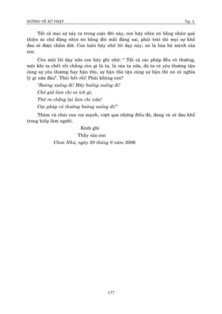 ÑÖÔØNG VEÀ XÖÙ PHAÄT Tập X
177
Taát caû moïi söï xaûy ra trong cuoäc ñôøi naøy, con haõy nhìn noù baèng nhaân quaû
thieän aùc chöù ñöøng nhìn noù baèng ñoâi maét ñuùng sai, phaûi traùi thì moïi söï khoå
ñau seõ ñöôïc chaám döùt. Con luoân haõy nhôù lôøi daïy naøy, noù laø buøa hoä meänh cuûa
con.
Coøn moät lôøi daïy nöõa con haõy ghi nhôù: “ Taát caû caùc phaùp ñeàu voâ thöôøng,
moät khi ta cheát roài chaúng coøn gì laø ta, laø cuûa ta nöõa, duø ta coù yeâu thöông taän
cuøng söï yeâu thöông hay haän thuø, söï haän thuø taän cuøng söï haän thì noù coù nghóa
lyù gì nöõa ñaâu”. Thoâi heát roài! Phaûi khoâng con?
‚Buoâng xuoáng ñi! Haõy buoáng xuoáng ñi!
Chôù giöõ laøm chi coù ích gì,
Thôû ra chaúng laïi laøm chi nöõa!
Caùc phaùp voâ thöôøng buoâng xuoáng ñi!‛
Thaêm vaø chuùc con vui maïnh, vöôït qua nhöõng ñieàu ñaõ, ñang vaø seõ ñau khoå
trong kieáp laøm ngöôøi.
Kính ghi
Thaày cuûa con
Chôn Nhö, ngaøy 20 thaùng 6 naêm 2006
 