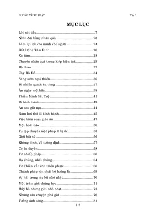 ÑÖÔØNG VEÀ XÖÙ PHAÄT Tập X
178
MUÏC LUÏC
Lôøi noùi ñaàu...................................................................7
Nhìn ñôøi baèng nhaân quaû ..........................................23
Laøm lôïi ích cho mình cho ngöôøi ..............................24
Baát Ñoäng Taâm Ñònh .................................................26
Xaû taâm........................................................................28
Chuyeån nhaân quaû trong kieáp hieän taïi.....................29
Boà ñoaøn ......................................................................32
Caây Boà Ñeà..................................................................34
Saùng sôùm ngoài thieàn.................................................36
Ñi nhieãu quanh ba voøng ...........................................37
AÊn ngaøy moät böõa.......................................................38
Thieàn Minh Saùt Tueä .................................................41
Ñi kinh haønh .............................................................42
AÊn sau giôø ngoï...........................................................44
Naêm hôi thôû ñi kinh haønh .......................................45
Vieäc bieân soaïn giaùo aùn .............................................47
Moät hoaøi baõo..............................................................50
Tu taäp chuyeân moät phaùp laø bò öùc.............................53
Giôùi baát töû .................................................................56
Khoâng ñònh, Voâ töôùng ñònh......................................57
Coù ba duyeân ...............................................................58
Töù nhieáp phaùp ...........................................................60
Ña chuûng, nhaát chuûng...............................................64
Töù Thieàn vaãn coøn trieàn phöôïc .................................66
Chaùnh phaùp coøn phaûi boû huoáng laø ..........................69
Sôï haõi trong caùc loãi nhoû nhaët..................................70
Moät traêm giôùi chuùng hoïc..........................................71
Huûy boû nhöõng giôùi nhoû nhaët....................................72
Nhöõng caâu chuyeän phaù giôùi......................................76
Töôûng aùnh saùng.........................................................81
 