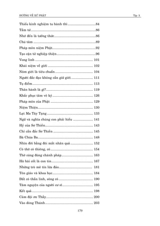 ÑÖÔØNG VEÀ XÖÙ PHAÄT Tập X
179
Thieáu kinh nghieäm tu haønh thì...............................84
Taàm töù........................................................................86
Nhôù ñeán laø töôûng thöùc..............................................86
Chuù taâm .....................................................................89
Phaùp moân nieäm Phaät................................................92
Taïo caän töû nghieäp thieän...........................................96
Vong linh ................................................................ 101
Khaùi nieäm veà giôùi .................................................. 102
Naêm giôùi laø tieâu chuaån.......................................... 104
Ngöôøi ñaéc ñaïo khoâng caàn giöõ giôùi ........................ 111
Tuï ñieåm................................................................... 113
Thaân haønh laø gì?.................................................... 119
Khaéc phuïc taâm voâ kyù............................................. 126
Phaùp moân cuûa Phaät ............................................... 129
Nieäm Thieän............................................................. 130
Laït Ma Taây Taïng................................................... 133
Ngöõ vaø nghóa chuùng con phaûi hieåu ...................... 141
Hyû cuûa Sô Thieàn..................................................... 143
Chæ caàn ñaéc Sô Thieàn ............................................ 145
Baø Chuùa Ba............................................................. 148
Nhìn ñôøi baèng ñoâi maét nhaân quaû......................... 152
Coù thôø coù thieâng, coù............................................... 154
Thôø cuùng ñuùng chaùnh phaùp................................... 163
Huõ haøi coát laø con tin.............................................. 167
Nhöõng troø meâ tín löøa ñaûo..................................... 181
Toân giaùo vaø khoa hoïc............................................. 184
Ñaát coù thaàn linh, soâng coù...................................... 190
Taâm nguyeän cuûa ngöôøi cö só.................................. 195
Keát quaû.................................................................... 198
Caûm ñoäi ôn Thaày.................................................... 200
Vaøo doøng Thaùnh..................................................... 203
 