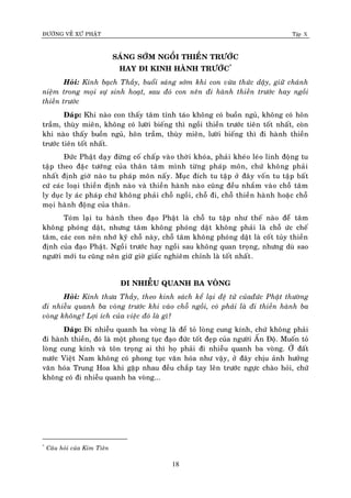 ÑÖÔØNG VEÀ XÖÙ PHAÄT Tập X
18
SAÙNG SÔÙM NGOÀI THIEÀN TRÖÔÙC
HAY ÑI KINH HAØNH TRÖÔÙC*
Hoûi: Kính baïch Thaày, buoåi saùng sôùm khi con vöøa thöùc daäy, giöõ chaùnh
nieäm trong moïi söï sinh hoaït, sau ñoù con neân ñi haønh thieàn tröôùc hay ngoài
thieàn tröôùc
Ñaùp: Khi naøo con thaáy taâm tænh taùo khoâng coù buoàn nguû, khoâng coù hoân
traàm, thuøy mieân, khoâng coù löôøi bieáng thì ngoài thieàn tröôùc tieân toát nhaát, coøn
khi naøo thaáy buoàn nguû, hoân traàm, thuøy mieân, löôøi bieáng thì ñi haønh thieàn
tröôùc tieân toát nhaát.
Ñöùc Phaät daïy ñöøng coá chaáp vaøo thôøi khoùa, phaûi kheùo leùo linh ñoäng tu
taäp theo ñaëc töôùng cuûa thaân taâm mình töøng phaùp moân, chöù khoâng phaûi
nhaát ñònh giôø naøo tu phaùp moân naáy. Muïc ñích tu taäp ôû ñaây voán tu taäp baát
cöù caùc loaïi thieàn ñònh naøo vaø thieàn haønh naøo cuõng ñeàu nhaém vaøo choã taâm
ly duïc ly aùc phaùp chöù khoâng phaûi choã ngoài, choã ñi, choã thieàn haønh hoaëc choã
moïi haønh ñoäng cuûa thaân.
Toùm laïi tu haønh theo ñaïo Phaät laø choã tu taäp nhö theá naøo ñeåø taâm
khoâng phoùng daät, nhöng taâm khoâng phoùng daät khoâng phaûi laø choã öùc cheá
taâm, caùc con neân nhôù kyõ choã naøy, choã taâm khoâng phoùng daät laø coát tuûy thieàn
ñònh cuûa ñaïo Phaät. Ngoài tröôùc hay ngoài sau khoâng quan troïng, nhöng duø sao
ngöôøi môùi tu cuõng neân giöõ giôø giaác nghieâm chænh laø toát nhaát.
ÑI NHIEÃU QUANH BA VOØNG
Hoûi: Kính thöa Thaày, theo kinh saùch keå laïi ñeä töû cuûañöùc Phaät thöôøng
ñi nhieãu quanh ba voøng tröôùc khi vaøo choã ngoài, coù phaûi laø ñi thieàn haønh ba
voøng khoâng? Lôïi ích cuûa vieäc ñoù laø gì?
Ñaùp: Ñi nhieãu quanh ba voøng laø ñeå toû loøng cung kính, chöù khoâng phaûi
ñi haønh thieàn, ñoù laø moät phong tuïc ñaïo ñöùc toát ñeïp cuûa ngöôøi AÁn Ñoä. Muoán toû
loøng cung kính vaø toân troïng ai thì hoï phaûi ñi nhieãu quanh ba voøng. ÔÛ ñaát
nöôùc Vieät Nam khoâng coù phong tuïc vaên hoùa nhö vaäy, ôû ñaây chòu aûnh höôûng
vaên hoùa Trung Hoa khi gaëp nhau ñeàu chaép tay leân tröôùc ngöïc chaøo hoûi, chöù
khoâng coù ñi nhieãu quanh ba voøng...
*
Caâu hoûi cuûa Kim Tieân
 