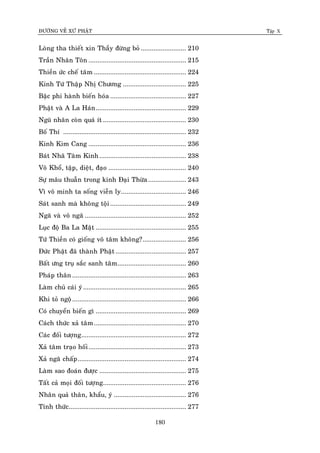 ÑÖÔØNG VEÀ XÖÙ PHAÄT Tập X
180
Loøng tha thieát xin Thaày ñöøng boû ......................... 210
Traàn Nhaân Toân ...................................................... 215
Thieàn öùc cheá taâm ................................................... 224
Kinh Töù Thaäp Nhò Chöông ................................... 225
Baäc phi haønh bieán hoùa .......................................... 227
Phaät vaø A La Haùn.................................................. 229
Nguõ nhaõn coøn quaù ít .............................................. 230
Boá Thí .................................................................... 232
Kinh Kim Cang ...................................................... 236
Baùt Nhaõ Taâm Kinh................................................ 238
Voâ Khoå, taäp, dieät, ñaïo ........................................... 240
Söï maâu thuaãn trong kinh Ñaïi Thöøa..................... 243
Vì voâ minh ta soáng vieãn ly.................................... 246
Saùt sanh maø khoâng toäi.......................................... 249
Ngaõ vaø voâ ngaõ ........................................................ 252
Luïc ñoä Ba La Maät .................................................. 255
Töù Thieàn coù gioáng voâ taâm khoâng?........................ 256
Ñöùc Phaät ñaõ thaønh Phaät ....................................... 257
Baát öng truï saéc sanh taâm...................................... 260
Phaùp thaân ............................................................... 263
Laøm chuû caùi yù......................................................... 265
Khi toû ngoä............................................................... 266
Coù chuyeån bieán gì .................................................. 269
Caùch thöùc xaû taâm................................................... 270
Caùc ñoái töôïng.......................................................... 272
Xaû taâm traïo hoái...................................................... 273
Xaû ngaõ chaáp............................................................ 274
Laøm sao ñoaùn ñöôïc ................................................ 275
Taát caû moïi ñoái töôïng.............................................. 276
Nhaân quaû thaân, khaåu, yù ........................................ 276
Tænh thöùc................................................................. 277
 