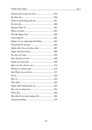 ÑÖÔØNG VEÀ XÖÙ PHAÄT Tập X
181
Chaùnh nieäm trong vieäc laøm .................................. 278
Xaû thaân thoï ............................................................ 280
Chöõa trò beänh baèng taâm löïc.................................. 281
Xaû taâm thoï.............................................................. 282
Nguyeân Thuûy II ...................................................... 283
Nieäm vaø haønh......................................................... 284
Thoï Baùt Quan Trai................................................. 289
Caùch xöng hoâ.......................................................... 291
Ngöôøi cö só coù nhaäp ñöôïc Sô Thieàn ...................... 293
Tuïng kinh aên taân gia............................................. 295
Ngöôøi cheát roài coù coøn ñau nhöùc ............................ 297
Ngöôøi cheát ñem thieâu ............................................ 299
Ba naêm caûi taùng..................................................... 302
Ñaøn caét giaûi oan keát .............................................. 306
Ngöôùi tu só phaù giôùi ............................................... 309
Quaùn aên thòt nhö aên rau ....................................... 312
Nhöõng tu só phaïm giôùi........................................... 315
Ñaïo Phaät coù coøn trôû laïi ......................................... 317
Töï töû........................................................................ 318
Maát trí..................................................................... 323
Tieàn thaân ................................................................ 324
Ngöôøi chieán thaéng phaàn II.................................... 327
Haõy trôû veà nöông töïa............................................. 331
Nhaân quaû ................................................................ 364
Haõy ñeán ñeå töï mình chöùng bieát............................ 366
Loøng yeâu thöông..................................................... 370
 