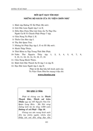 ÑÖÔØNG VEÀ XÖÙ PHAÄT Tập X
183
MÔØI QUYÙ BAÏN TÌM ÑOÏC
NHÖÕNG BOÄ SAÙCH CUÛA TU VIEÄN CHÔN NHÖ
1- Möôøi taäp Ñöôøng Veà Xöù Phaät (Boä môùi).
2- Giôùi Ñöùc Laøm Ngöôøi taäp I vaø II.
3- Dieãn Ñaøn Chôn Nhö (töùc Giaùo AÙn Tu Taäp Cho
Ngöôøi Cö Só Vì Chaùnh Phaät Phaùp) 7 taäp.
4- Caåm Nang Tu Phaät I, II.
5- Thieàn Caên Baûn taäp I.
6- Thoï Baùt Quan Trai.
7- Nhöõng lôøi Phaät Daïy taäp I, II vaø III (Boä môùi).
8- Haønh Thaäp Thieän.
9- Thôøi Khoùa tu Taäp Trong Thôøi Ñöùc Phaät.
10- Vöôøn Thô Nguyeân Thuûy taäp 1, 2, 3, 4, 5, 6, 7, 8,
9, 10, 11, 12, 13, 14, 15, 16, 17, 18.
11- Caåm Nang Haønh Thieän.
12- Möôøi Giôùi Ñöùc Thaùnh Sa Di taäp I vaø taäp II.
13- Ñaïo Ñöùc Laøm Ngöôøi taäp I, taäp II.
Phaät töû ñaõ ñöa haàu heát kinh saùch cuûa
Tu Vieän Chôn Nhö leân maïng ôû ñòa chæ:
www.chonlac.org
Toân kính aán toáng
Phaät töû chuùng con laø: Thích
Thanh Ñöùc, Thích nöõ Lieân
Nhaãn nguï taïi 167 Nguyeãn Vaên Cöø-
Quaän Long Bieân - Haø Noäi cuùng
döôøng tònh taøi aán toáng 1.000 cuoán
Ñöôøng veà xöù Phaät - Taäp 10.
Chuùng con öôùc mong kinh saùch
ñeán tay nhieàu ngöôøi, nhieàu nhaø
khaép nôi nôi ñeàu soáng ñaïo ñöùc
 