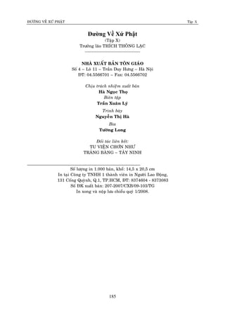 ÑÖÔØNG VEÀ XÖÙ PHAÄT Tập X
185
Đường Về Xứ Phật
(Taäp X)
Tröôûng laõo THÍCH THOÂNG LAÏC
----------------------------------------
NHAØ XUAÁT BAÛN TOÂN GIAÙO
Soá 4 – Loâ 11 – Traàn Duy Höng – Haø Noäi
ÑT: 04.5566701 – Fax: 04.5566702
Chòu traùch nhieääm xuaát baûn
Haø Ngoïc Thoï
Bieân taäp
Traàn Xuaân Lyù
Trình baøy
Nguyeãn Thò Haø
Bìa
Töôøng Long
Ñoái taùc lieân keát:
TU VIEÄN CHÔN NHÖ
TRAÛNG BAØNG – TAÂY NINH
______________________________________________
Soá löôïng in 1.000 baûn, khoå: 14,5 x 20,5 cm
In taïi Coâng ty TNHH 1 thaønh vieân in Ngöôøi Lao Ñoäng,
131 Coáng Quyønh, Q.1, TP.HCM, ÑT: 8374604 - 8373083
Soá ÑK xuaát baûn: 207-2007/CXB/09-103/TG
In xong vaø noäp löu chieåu quyù 1/2008.
 