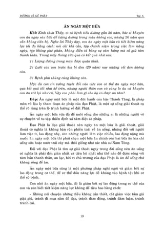 ÑÖÔØNG VEÀ XÖÙ PHAÄT Tập X
19
AÊN NGAØY MOÄT BÖÕA
Hoûi: Kính thöa Thaày, vì coù beänh tieåu ñöôøng gaàn 20 naêm, baùc só khuyeân
con aên ngaøy saùu böõa ñeå löôïng ñöôøng trong maùu khoâng cao, nhöng 20 naêm qua
vaãn khoâng tieán boä. Nghe lôøi Thaày daïy, con aên ngaøy moät böõa vaø tieát kieäm naêng
löïc toái ña baèng caùch: noùi chæ khi caàn, taäp chaùnh nieäm trong vieäc laøm haèng
ngaøy, taäp khoâng pheâ phaùn, khoâng dieãn taû baèng söï caûm höùng maø coá giöõ taâm
thanh thaûn. Trong maáy thaùng vöøa qua coù keát quaû nhö sau:
1/ Löôïng ñöôøng trong maùu ñöôïc quaân bình.
2/ Löôõi cuûa con tröôùc kia bò ñen (20 naêm) nay nhöõng veát ñen khoâng
coøn.
3/ Beänh phuø thuõng cuõng khoâng coøn.
Maëc duø con tin töôûng tuyeät ñoái vaøo vieäc con coù theå aên ngaøy moät böõa,
qua keát quaû toát nhö keå treân, nhöng ngöôøi thaân con voâ cuøng lo aâu vaø khuyeân
con aên trôû laïi nhö cuõ, Vaäy con phaûi laøm gì cho hoï coù ñöôïc an taâm?
Ñaùp: AÊn ngaøy moät böõa laø moät ñöùc haïnh cuûa baäc Thaùnh Taêng, laø phaùp
moân voâ laäu ly tham ñoaïn aùc phaùp cuûa ñaïo Phaät, laø moät söï soáng giaûi thoaùt cuï
theå roõ raøng treân loä trình höôùng veà ñaát Phaät.
AÊn ngaøy moät böõa vöøa ñuû ñeå nuoâi soáng cho nhöõng ai laø nhöõng ngöôøi voâ
söï chuyeân veà tu taäp thieàn ñònh xaû taâm dieät aùc phaùp.
Ñaïo Phaät laø ñaïo giaûi thoaùt neân ngaøy aên moät böõa laø giaûi thoaùt, giaûi
thoaùt coù nghóa laø khoâng baän roän phieàn toaùi veà aên uoáng, nhöng ñoái vôùi ngöôøi
laøm vieäc ít, lao ñoäng nheï, coøn nhöõng ngöôøi laøm vieäc nhieàu, lao ñoäng naëngï maø
muoán aên ngaøy moät böõa thì phaûi choïn moät böõa aên chính coøn hai böõa aên kia chæ
uoáng söõa hoaëc nöôùc traùi caây maø thoâi gioáng nhö caùc nhaø sö Nam Toâng.
Ñoái vôùi ñaïo Phaät laø tìm söï giaûi thoaùt ngay trong ñôøi soáng neân aên uoáng
coù nghóa laø phaûi ñôn giaûn nhaát vaø tieän lôïi nhaát nhö theá naøo ñeå ñöôïc soáng vôùi
taâm hoàn thanh thaûn, an laïc, bôûi vì chuû tröông cuûa ñaïo Phaät laø aên ñeå soáng chöù
khoâng soáng ñeå aên.
AÊn ngaøy moät böõa cuõng laø moät phöông phaùp nghæ ngôi vaø giaûm bôùt söï
lao ñoäng trong cô theå, ñeå cô theå doàn naêng löïc ñeà khaùng vaøo beänh taät khi cô
theå coù beänh.
Con nhôø aên ngaøy moät böõa, ñoù laø giaûm bôùt söï lao ñoäng trong cô theå cuûa
con vaø coøn bieát tieát kieäm naêng löïc khoâng ñeå tieâu hao baèng caùch:
- Khoâng noùi chuyeän nhöõng ñieàu khoâng caàn thieát, caét giaûm vieäc taém goäi
giaët giuõ, traùnh ñi mua saém ñoà ñaïc, traùnh ñaùm ñoâng, traùnh ñaøm luaän, traùnh
tranh caõi.
 
