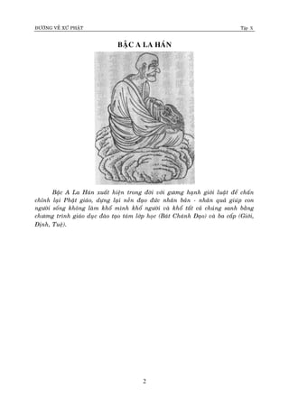 ÑÖÔØNG VEÀ XÖÙ PHAÄT Tập X
2
BAÄC A LA HAÙN
Baäc A La Haùn xuaát hieän trong ñôøi vôùi göông haïnh giôùi luaät ñeå chaán
chænh laïi Phaät giaùo, döïng laïi neàn ñaïo ñöùc nhaân baûn - nhaân quaû giuùp con
ngöôøi soáng khoâng laøm khoå mình khoå ngöôøi vaø khoå taát caû chuùng sanh baèng
chöông trình giaùo duïc ñaøo taïo taùm lôùp hoïc (Baùt Chaùnh Ñaïo) vaø ba caáp (Giôùi,
Ñònh, Tueä).
 