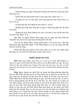 ÑÖÔØNG VEÀ XÖÙ PHAÄT Tập X
20
- Traùnh khoâng suy nghó nhöõng ñieàu khoâng caàn thieát duø trong moät giaây
phuùt hieän taïi.
- Traùnh ñoåi taâm ñang bình thaûn ra taâm giaän hôøn, phieàn naõo v.v...
- Coá gaéng luùc naøo coù thôøi gian raûnh cuõng giöõ gìn taâm thanh thaûn, an
laïc vaø voâ söï.
- Coá gaéng giöõ gìn taâm ñöøng ñeå taâm buoàn lo, sôï haõi.
- Thöôøng taäp soáng traàm laëng ñoäc cö ngaøy ít nhaát cuõng phaûi 30’, ñeå soáng
cho mình.
- Thöôøng ñi kinh haønh khoâng neân chuù yù nôi ñaâu caû maø chæ ñeå taâm hoàn
töï nhieân nhö ngöôøi voâ söï
Ñöùc Phaät vaø chuùng Thaùnh Taêng ngaøy xöa aên ngaøy moät böõa, Phaät ñaõ
soáng ñeán taùm möôi tuoåi, oâng Anan ñaõ soáng ñeán 120 tuoåi.
Con coøn lao ñoäng nhieàu, nhöng khoâng phaûi vì lyù do ñoù maø vì ñaïo ñöùc
khoâng laøm khoå mình khoå ngöôøi, vì theá Thaày khuyeân con neân aên ngaøy moät böõa
nhö caùc sö Nam Toâng.
Chính ñaïo ñöùc laøm ngöôøi laø treân heát, mình an vui maø moïi ngöôøi cuõng
ñeàu ñöôïc an vui thì ñoù laø haïnh phuùc laø giaûi thoaùt con aï!
THIEÀN MINH SAÙT TUEÄ
Hoûi: Kính thöa Thaày, tröôùc kia con coù taäp tu vôùi thaày Nhaát Haïnh, vaø
sau ñoù coù taäp tu Tieåu Thöøa Töù Nieäm Xöù do caùc sö Mieán Ñieän chæ daïy. Ñeà muïc
chính laø theo doõi phoàng xeïp ôû buïng. Con vöøa môùi hôi quen, thì nay con ñoåi
sang theo hôi thôû gioù ra vaøo ôû nhaân trung. Con coù theå giöõ theo phoàng xeïp ñöôïc
khoâng?
Ñaùp: Ñöôïc, nhöng con phaûi bieát aùp duïng cho ñuùng phöông phaùp hôi
thôû cuûa ñöùc Phaät, phoàng xeïp laø söï hoaït ñoäng cuûa cô buïng do söï hít thôû. Söï
taäp trung vaøo cô buïng laø öùc cheá taâm chöù coù nghóa laø xaû taâm. Con neân löu yù
Thieàn Minh Saùt Tueä ñöùc Phaät khoâng coù daïy, neáu theo doõi hôi thôû vaø chæ coù
bieát cô buïng phoàng xeïp thì ñoù laø öùc cheá taâm, con neân traùnh noù seõ ñöa con
vaøo thieàn töôûng, moät loaïi thieàn khoâng coù lôïi ích gì cho thaân taâm. Neáu coù tu
taäp con neân luoân luoân phaûi duøng phaùp daãn taâm vaøo choã ly tham ñoaïn aùc
phaùp, coù nhö vaäy con môùi khaéc phuïc ñöôïc taâm tham öu cuûa mình, môùi thaáy
ñöôïc taâm hoàn thanh thaûn, an laïc cuûa con, coøn neáu chæ thaáy coù söï phoàng xeïp
tónh laëng vaø caùc traïng thaùi cuûa saéc, thanh, höông, vò, xuùc, phaùp töôûng xuaát
hieän thì ñoù laø con ñaõ tu sai roài, phaûi mau mau trôû veà vôùi hôi thôû, nöông vaøo
hôi thôû maø tu taäp 19 ñeà muïc hôi thôû nhö Phaät daïy.
 