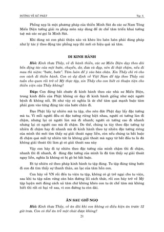 ÑÖÔØNG VEÀ XÖÙ PHAÄT Tập X
21
Phoàng xeïp laø moät phöông phaùp cuûa thieàn Minh Saùt do caùc sö Nam Toâng
Mieán Ñieän töôûng giaûi ra phaùp moân naøy duøng ñeå öùc cheá taâm trieån khai töôûng
tueä maø caùc sö goïi laø Minh Saùt.
Khi duøng noù con phaûi thieän xaûo vaø kheùo leùo luoân luoân phaûi duøng phaùp
nhö lyù taùc yù theo ñoäng taùc phoàng xeïp thì môùi coù hieäu quaû xaû taâm.
ÑI KINH HAØNH
Hoûi: Kính thöa Thaày, veà ñi haønh thieàn, caùc sö Mieán Dieän daïy theo doõi
boán ñoäng taùc cuûa moät böôùc, chuyeån, dô, ñöa vaø ñaïp, neân ñi thaät chaäm, neáu ñi
mau thì nieäm: ‚böôùc, böôùc‛. Taâm luoân ñeå yù vaøo baøn chaân. Xin Thaày chæ roõ cho
con caùch ñi thieàn haønh. Con coù döï ñònh veà Vieät Nam ñeå taäp theo Thaày vaøi
tuaàn cho quen roài trôû veà Myõ thöïc taäp, xin Thaày cho con bieát coù thuaän tieän cho
thieàn vieän cuûa Thaày khoâng?
Ñaùp: Con ñöøng baét chöôùc ñi kinh haønh theo caùc nhaø sö Mieán Ñieän,
trong kinh ñieån cuûa Phaät khoâng coù daïy ñi kinh haønh gioáng nhö moät ngöôøi
beänh ñi khoâng noåi. Ñi nhö vaäy coù nghóa laø öùc cheá taâm quaù maïnh buoäc taâm
phaûi gom vaøo töøng ñoäng taùc cuûa böôùc chaân ñi.
Ñaïo Phaät laáy töï nhieân maø tu taäp, cho neân ñöùc Phaät daïy laáy ñaëc töôùng
maø tu. Vì moãi ngöôøi ñeàu coù ñaëc töôùng rieâng bieät nhau, ngöôøi coù töôùng luøn ñi
chaäm, nhöng laïi coù ngöôøi luøn maø ñi nhanh; ngöôøi coù töôùng cao ñi nhanh
nhöng laïi coù ngöôøi cao maø ñi chaäm. Do theá, chuùng ta tuøy theo ñaëc töôùng töï
nhieân ñi chaäm hay ñi nhanh maø ñi kinh haønh theo töï nhieân ñaëc töôùng rieâng
cuûa mình thì môùi tìm thaáy söï giaûi thoaùt ngay lieàn, coøn neáu chuùng ta baét buoäc
ñi chaäm quaù maát töï nhieân töùc laø khoâng giaûi thoaùt maø ngay töø baét ñaàu tu laø ñaõ
khoâng giaûi thoaùt thì laøm gì coù giaûi thoaùt sau naøy
Vaäy con haõy ñi töï nhieân theo ñaëc töôùng cuûa mình chaäm thì ñi chaäm,
nhanh thì ñi nhanh, ñi ñuùng ñaëc töôùng cuûa mình laø ñaõ tìm thaáy söï giaûi thoaùt
ngay lieàn, nghóa laø khoâng coù bò goø boù baét buoäc.
Ñi töï nhieân cöù theo phaùp kinh haønh tu taäp ñuùng. Tu taäp ñuùng töøng böôùc
ñi con ñaõ tìm thaáy söï thanh thaûn, an laïc cuûa taâm hoàn con.
Con haõy veà VN roài ñeán tu vieän tu taäp, khoâng coù gì trôû ngaïi cho tu vieän,
sau khi tu taäp naém vöõng caên baûn ñöôøng loái caùch thöùc, roài con haõy trôû veà Myõ
taäp luyeän môùi ñuùng caùch xaû taâm chöù khoâng kheùo con tu öùc cheá taâm maø khoâng
bieát thì raát coù haïi veà sau, vì con ñöôøng tu coøn daøi.
AÊN SAU GIÔØ NGOÏ
Hoûi: Kính thöa Thaày, veà aên ñoâi khi con khoâng coù ñieàu kieän aên tröôùc 12
giôø tröa. Con coù theå aên treã moät chuùt ñöôïc khoâng?
 