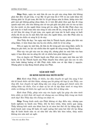 ÑÖÔØNG VEÀ XÖÙ PHAÄT Tập X
22
Ñaùp: Ñöôïc, ngaøy aên moät böõa duø con aên giôø naøo cuõng ñöôïc chöù khoâng
phaûi ñôïi ñeán 12 giôø tröa, vì taïi Myõ 12 giôø tröa thì ôû VN vaø caùc nöôùc khaùc thì
khoâng phaûi laø 12 giôø tröa, ñoâi khi laø 12 giôø khuya nöõa laø khaùc, khaép treân theá
giôùi muùi giôø khoâng gioáng nhau ñöôïc, laø vì traùi ñaát phaûi theo quyõ ñaïo ñi voøng
quanh maët trôøi, cho neân khoâng caên cöù vaøo giôø giaác maø phaûi caên cöù vaøo söï tieän
lôïi cho mình vaø cho ngöôøi khaùc trong giôø aên uoáng. Do ñoù ñöùc Phaät choïn vaøo
giôø tröa laø vì buoåi tröa nhaø naøo cuõng coù naáu côm ñeå aên, trong khi ñi xin aên veà
coù treã laém thì cuõng 12 giôø tröa, coøn ngoaøi giôø tröa töùc laø buoåi saùng vaø buoåi
chieàu thì ñi xin aên laø moät ñieàu baát tieän cho ngöôøi khaùc, neân ñöùc Phaät caám tu
só khoâng aên chieàu vaø saùng laø lyù do naøy.
Nhö Thaày ñaõ daïy: “aên ngaøy moät böõa laø Thaùnh haïnh, phaøm phu khoù maø
soáng ñöôïc, vì taâm tham duïc cuûa hoï coøn nhieàu, nhaát laø veà aên uoáng.
Neáu ai ngaøy aên moät böõa, duø böõa aên ñoù trong giôø naøo cuõng ñöôïc, mieãn laø
ñöøng aên phi thôøi, aên laët vaët nhieàu böõa thì ngöôøi ñoù soáng trong Thaùnh haïnh.
Nhö vaäy vaøo giôø naøo con aên cuõng toát, nhöng phaûi aên moät böõa vaøo ban
ngaøy vì ban ñeâm maø aên uoáng thì vaát vaû nhieàu hôn phaûi khoâng con?
Con coù duyeân vôùi Thaùnh haïnh cuûa Phaät neân aên ngaøy moät böõa maø heát
beänh, ñoù laø laáy Thaùnh haïnh cuûa Phaät chuyeån hoùa nhaân quaû cuûa con vaø neáu
treân böôùc ñöôøng höôùng veà ñaát Phaät chaéc chaén con seõ ñaït ñöôïc yù nguyeän.
Nhöng phaûi tu taäp ñuùng chaùnh phaùp cuûa Phaät.
NAÊM HÔI THÔÛ
ÑI KINH HAØNH HAI MÖÔI BÖÔÙC*
Hoûi: Kính thöa Thaày, veà thieàn, luùc ñaàu chuyeån töø ngoài laâu sang 5 hôi
thôû ñi haønh thieàn raát khoù khaên, nhöng qua lôøi giaûng raát hôïp lyù cuûa Thaày, con
thay ñoåi. Luùc chuyeån töø ngoài ñöùng daäy con cuõng coá gaéng giöõ chaùnh nieäm thì
chaúng khaùc chi thieàn. Con coù ñöôïc söï lôïi ích laø taäp ñöôïc taùnh roõ raøng kieân
nhaãn vaø khoâng chæ thieàn luùc ngoài maø luùc thaân theå cöû ñoäng nöõa.
Kính thöa Thaày, phaùp moân naøy reøn luyeän nghò löïc giuùp cho taâm taùnh
kieân nhaãn vaø tænh thöùc raát tuyeät vôøi nhöng sao con khoâng thaáy trong caùc kinh
saùch daïy? Xin Thaày daïy cho chuùng con ñöôïc roõ.
Ñaùp: Trong kinh saùch cuûa Phaät khoâng coù daïy ñieàu naøy, nhöng qua
kinh nghieäm tu haønh cuûa Thaày, khi bò hoân traàm, thuøy mieân quaù naëng,
Thaày khoâng bieát caùch naøo khaùc hôn laø cöù naêm hôi thôû roài laïi ñöùng daäy ñi
kinh haønh moät voøng 20 böôùc roài ngoài xuoáng thôû naêm hôi thôû roài laïi ñöùng
daäy ñi kinh haønh nöõa vaø cöù nhö theá cho ñeán khi hoân traàm, thuøy mieân
khoâng coøn nöõa môùi xaû nghæ.
*
Caâu hoûi cuûa Kim Tieân
 