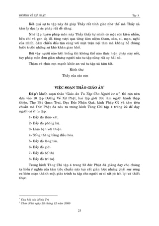 ÑÖÔØNG VEÀ XÖÙ PHAÄT Tập X
23
Keát quaû söï tu taäp naøy ñaõ giuùp Thaày raát tænh giaùc nhôø theá maø Thaày xaû
taâm ly duïc ly aùc phaùp raát deã daøng.
Nhôø taäp luyeän phaùp moân naøy Thaày thaáy töï mình coù moät söùc kieân nhaãn,
beàn chí vaø gan daï ñaõ töøng vöôït qua töøng taâm nieäm tham, saân, si, maïn, nghi
cuûa mình, daùm chieán ñaáu taän cuøng vôùi maët traän noäi taâm maø khoâng heà chuøng
böôùc tröôùc nhöõng söï khoù khaên gian khoå.
Bôûi vaäy ngöôøi naøo löôøi bieáng thì khoâng theå naøo thöïc hieän phaùp naøy noåi,
tuy phaùp moân ñôn giaûn nhöng ngöôøi naøo tu taäp cuõng raát sôï haõi noù.
Thaêm vaø chuùc con maïnh khoûe an vui tu taäp xaû taâm toát.
Kính thö
Thaày cuûa caùc con
VIEÄC SOAÏN THAÛO GIAÙO AÙN*
Ñaùp†
: Muoán soaïn thaûo ‚Giaùo AÙn Tu Taäp Cho Ngöôøi cö só‛, thì con neân
döïa vaøo 10 taäp Ñöôøng Veà Xöù Phaät, hai taäp giôùi ñöùc laøm ngöôøi haønh thaäp
thieän, Thoï Baùt Quan Trai, Ñaïo Ñöùc Nhaân Quaû, kinh Phaùp Cuù vaø taùm tieâu
chuaån maø Ñöùc Phaät ñaõ neâu ra trong kinh Taêng Chi taäp 4 trang 22 ñeå daïy
ngöôøi cö só tu taäp:
1- Ñaày ñuû thaùo vaùt.
2- Ñaày ñuû phoøng hoä.
3- Laøm baïn vôùi thieän.
4- Soáng thaêng baèng ñieàu hoøa.
5- Ñaày ñuû loøng tin.
6- Ñaày ñuû giôùi.
7- Ñaày ñuû boá thí
8- Ñaày ñuû trí tueä.
Trong kinh Taêng Chi taäp 4 trang 23 ñöùc Phaät ñaõ giaûng daïy cho chuùng
ta hieåu yù nghóa cuûa taùm tieâu chuaån naøy tuy raát giaûn löôïc nhöng phaûi suy roäng
ra bieân soaïn thaønh moät giaùo trình tu taäp cho ngöôøi cö só raát coù ích lôïi vaø thieát
thöïc.
*
Caâu hoûi cuûa Minh Trí
†
Chôn Nhö ngaøy 28 thaùng 12 naêm 2000
 