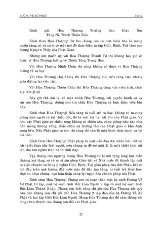 ÑÖÔØNG VEÀ XÖÙ PHAÄT Tập X
25
Kính göûi: Hoøa Thöôïng Tröôûng Ban Giaùo Duïc
Taêng Ni. Thích Thieän Sieâu.
Kính thöa Hoøa Thöôïng! Töø laâu chuùng con coù moät hoaøi baõo laø mong
muoán taêng, ni vaø cö só coù moät nôi ñeå thöïc hieän tu taäp Giôùi, Ñònh, Tueä theo con
ñöôøng Nguyeân Thuûy cuûa Phaät Giaùo.
Nhöng öôùc muoán aáy vôùi Hoøa Thöôïng Thanh Töø thì khoâng bao giôø coù
ñöôïc, vì Hoøa Thöôïng höôùng veà Thieàn Toâng Trung Hoa.
Vôùi Hoøa Thöôïng Minh Chaâu thì cuõng khoâng coù ñöôïc vì Hoøa Thöôïng
höôùng veà söï hoïc.
Vôùi Hoøa Thöôïng Hueä Höng thì Hoøa Thöôïng xuùc tieán coâng vieäc nhöng
giöõa ñöôøng laïi vieân tòch.
Vôùi Hoøa Thöôïng Thieän Chaâu thì Hoøa Thöôïng cuõng vöøa vieân tòch, chöa
kòp laøm gì caû
Baây giôø chæ coøn laïi coù moät mình Hoøa Thöôïng, vôùi quyeàn haønh vaø uy
tín cuûa Hoøa Thöôïng, chuùng con tin chaéc Hoøa Thöôïng seõ laøm ñöôïc vieäc lôùn
naøy.
Kính thöa Hoøa Thöôïng! Neáu taêng ni tuoåi treû coù hoïc, khoâng coù tu cuõng
gioáng nhö ngöôøi coù taøi thieáu ñöùc, ñoù laø moät tai haïi raát lôùn cho Phaät giaùo. Vaø
nhö vaäy Phaät giaùo coù chieàu roäng khoâng coù chieàu saâu, cuõng gioáng nhö xaây nhaø
neàn moùng khoâng vöõng, chaéc chaén söï tröôøng toàn cuûa Phaät giaùo e khoù ñöôïc
vöøng beàn. Neáu Phaät giaùo coù coøn thì cuõng chæ coøn laø moät hình thöùc danh vaø lôïi
maø thoâi.
Kính thöa Hoøa Thöôïng! Phaät phaùp laø moät neàn ñaïo ñöùc nhaân baûn raát lôïi
ích thieát thöïc cho loaøi ngöôøi, neáu chuùng ta ñeå noù maát ñi laø moät thieät thoøi raát
lôùn cho con ngöôøi treân haønh tinh naøy.
Vaäy chuùng con ngöôõng mong Hoøa Thöôïng töø bi môû roäng loøng laân maãn
thöông xoùt taêng, ni vaø cö só xin pheùp Giaùo hoäi vaø Nhaø nöôùc ñeå thaønh laäp moät
tu vieän chuyeân tu ñuùng yù nghóa Giôùi, Ñònh, Tueä giaùo phaùp cuûa ñöùc Phaät, baát cöù
nôi ñaâu treân queâ höông ñaát nöôùc naøy ñeå ñaøo taïo taêng, ni tuoåi treû thöïc hoïc,
thöïc tu, thöïc chöùng, ngoõ haàu thaép saùng laïi ngoïn ñeøn chaùnh phaùp cuûa Phaät.
Kính thöa Hoøa Thöôïng! Chuùng con coù soaïn thaûo moät boä saùch Ñöôøng Veà
Xöù Phaät 10 taäp, moät boä saùch Giôùi Ñöùc Laøm Ngöôøi 2 taäp vaø moät boä saùch Giôùi
Ñöùc Laøm Thaùnh 2 taäp. Chuùng con bieát raèng thì giôø cuûa Hoøa Thöôïng raát quyù
baùu neân chuùng con chæ göûi ñeán Hoøa Thöôïng 2 taäp ñaàu cuûa boä Ñöôøng Veà Xöù
Phaät vaø hai taäp Giôùi Ñöùc Laøm Ngöôøi. Mong Hoøa Thöôïng ñoïc ñeå caûm thoâng vôùi
loøng chaân thaønh cuûa chuùng con ñoái vôùi Phaät giaùo.
 