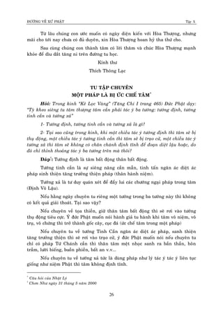 ÑÖÔØNG VEÀ XÖÙ PHAÄT Tập X
26
Töø laâu chuùng con öôùc muoán coù ngaøy dieän kieán vôùi Hoøa Thöôïng, nhöng
maõi cho tôùi nay chöa coù ñuû duyeân, xin Hoøa Thöôïng hoan hyû tha thöù cho.
Sau cuøng chuùng con thaønh taâm coù lôøi thaêm vaø chuùc Hoøa Thöôïng maïnh
khoûe ñeå dìu daét taêng ni treân ñöôøng tu hoïc.
Kính thö
Thích Thoâng Laïc
TU TAÄP CHUYEÂN
MOÄT PHAÙP LAØ BÒ ÖÙC CHEÁ TAÂM*
Hoûi: Trong kinh ‚Keû Loïc Vaøng‛ (Taêng Chi I trang 465) Ñöùc Phaät daïy:
‚Tyø kheo sieâng tu taâm thöôïng taâm caàn phaûi taùc yù ba töôùng: töôùng ñònh, töôùng
tinh caàn vaø töôùng xaû‛
1- Töôùng ñònh, töôùng tinh caàn vaø töôùng xaû laø gì?
2- Taïi sao cuõng trong kinh, khi moät chieàu taùc yù töôùng ñònh thì taâm seõ bò
thuï ñoäng, moät chieàu taùc yù töôùng tinh caàn thì taâm seõ bò traïo cöû, moät chieàu taùc yù
töôùng xaû thì taâm seõ khoâng coù chaân chaùnh ñònh tónh ñeå ñoaïn dieät laäu hoaëc, do
ñoù chæ thænh thoaûng taùc yù ba töôùng treân maø thoâi?
Ñaùp†
: Töôùng ñònh laø taâm baát ñoäng thaân baát ñoäng.
Töôùng tinh caàn laø söï sieâng naêng caàn maãn, tinh taán ngaên aùc dieät aùc
phaùp sinh thieän taêng tröôûng thieän phaùp (thaân haønh nieäm).
Töôùng xaû laø tö duy quaùn xeùt ñeå ñaåy lui caùc chöôùng ngaïi phaùp trong taâm
(Ñònh Voâ Laäu).
Neáu haèng ngaøy chuyeân tu rieâng moät töôùng trong ba töôùng naøy thì khoâng
coù keát quaû giaûi thoaùt. Taïi sao vaäy?
Neáu chuyeân veà toïa thieàn, giöõ thaân taâm baát ñoäng thì seõ rôi vaøo töôùng
thuï ñoäng tieâu cöïc. YÙ ñöùc Phaät muoán noùi haønh giaû tu haønh khi taâm voâ nieäm, voâ
truï, voâ chöùng thì trôû thaønh goác caây, cuïc ñaù (öùc cheá taâm trong moät phaùp)
Neáu chuyeân tu veà töôùng Tinh Caàn ngaên aùc dieät aùc phaùp, sanh thieän
taêng tröôûng thieän thì seõ rôi vaøo traïo cöû, yù ñöùc Phaät muoán noùi neáu chuyeân tu
chæ coù phaùp Töù Chaùnh caàn thì thaân taâm meät nhoïc sanh ra baàn thaàn, hoân
traàm, löôøi bieáng, buoàn phieàn, baát an v.v...
Neáu chuyeân tu veà töôùng xaû töùc laø duøng phaùp nhö lyù taùc yù taùc yù lieân tuïc
gioáng nhö nieäm Phaät thì taâm khoâng ñònh tónh.
*
Caâu hoûi cuûa Nhaät Lyù
†
Chôn Nhö ngaøy 31 thaùng 5 naêm 2000
 